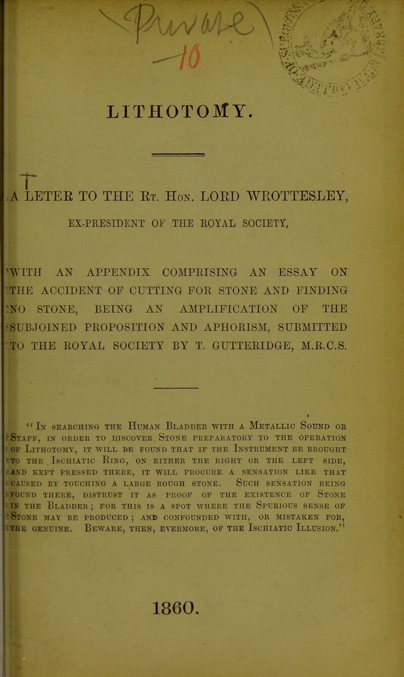 r A LETEE TO THE Et. Hon. LOED WEOTTESLEY, EX-PRESIDENT OF THE ROYAL SOCIETY, ^WITH AN APPENDIX COMPRISING AN ESSAY ON THE ACCIDENT OP CUTTING FOR STONE AND FINDING :N0 STONE, BEING AN AMPLIFICATION OP THE SUBJOINED PROPOSITION AND APHORISM, SUBMITTED TO THE ROYAL SOCIETY BY T. GUTTERIDGE, M.R.C.S.  In searching the Human Bladder with a Metallic Sound or > Staff, in order to discover. Stone preparatory to the operation ' OF Lithotomy, it will be found that if the Instrument be brought- 1T0 the ISCHIATIC RiNG, ON EITHER THE RIGHT OR THE LEFT SIDE, .'AND KEPT PRESSED THERE, IT WILL PROCURE A SENSATION LIKE THAT ' CAUSED BY TOUCHING A LARGE ROUGH STONE. SuCH SENSATION BEING i FOUND THERE, DISTRUST IT AS PROOF OF THE EXISTENCE OP StONE IN THE Bladder ; for this is a spot where the Spurious sense of 'Stone may be produced; and confounded with, or mistaken for, TTHE GENUINE. BeWARE, THEN, EVERMORE, OF THE IsCHIATIO ILLUSION. 1860