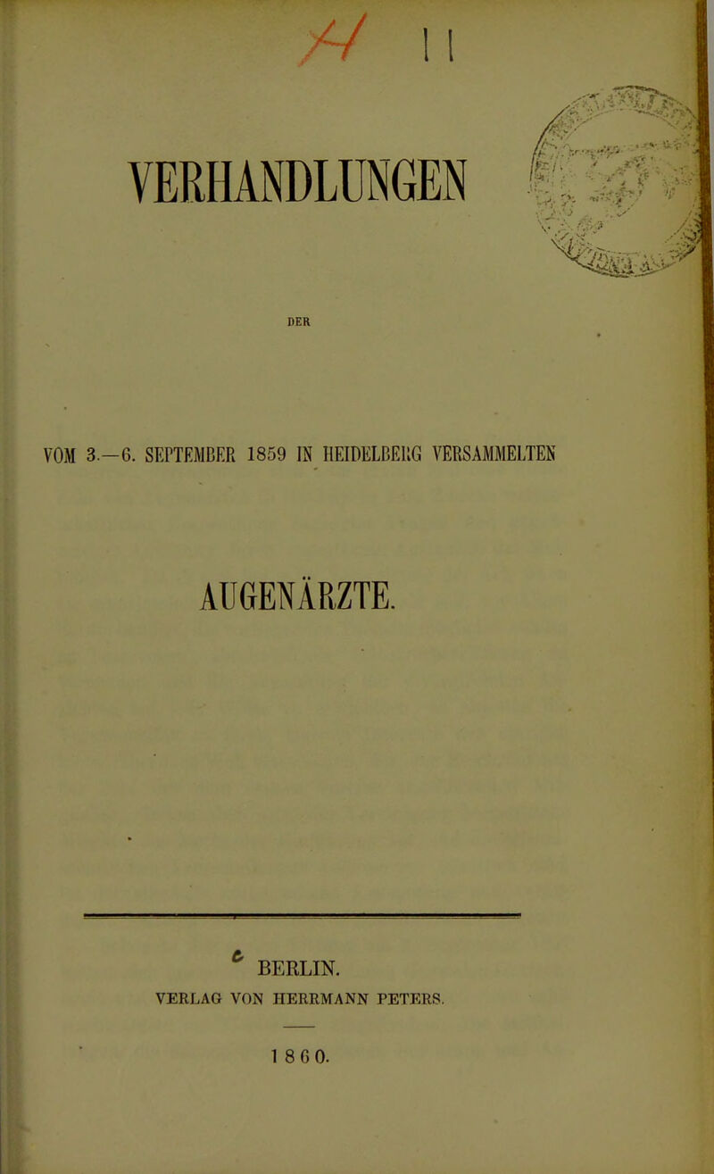 V li VERHANDLUNGEN DER VOM 3.-6. SEPTEMBER 1859 IN HEIDELBERG VERSAMMELTEN AUGENÄRZTE. * BERLIN. VERLAG VON HERRMANN PETERS.