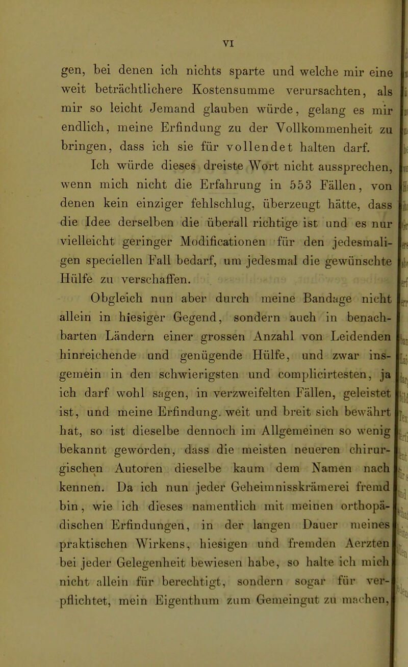 gen, bei denen ich nichts sparte und welche mir eine weit beträchtlichere Kostensumme verursachten, als mir so leicht Jemand glauben würde, gelang es mir endlich, meine Erfindung zu der Vollkommenheit zu bringen, dass ich sie für vollendet halten darf. Ich würde dieses dreiste Wort nicht aussprechen, wenn mich nicht die Erfahrung in 553 Fällen, von denen kein einziger fehlschlug, überzeugt hätte, dass die Idee derselben die überall richtige ist und es nur vielleicht geringer Modificationen für den jedesmali- gen speciellen Fall bedarf, um jedesmal die gewünschte Hülfe zu verschaffen. Obgleich nun aber durch meine Bandage nicht allein in hiesiger Gegend, sondern auch in benach- barten Ländern einer grossen Anzahl von Leidenden hinreichende und genügende Hülfe, und zwar ins- gemein in den schwierigsten und complicirtesten, ja ich darf wohl sagen, in verzweifelten Fällen, geleistet ist, und meine Erfindung, weit und breit sich bewährt hat, so ist dieselbe dennoch im Allgemeinen so wenig bekannt geworden, dass die meisten neueren chirur- gischen Autoren dieselbe kaum dem Namen nach kennen. Da ich nun jeder Geheimnisskrämerei fremd bin, wie ich dieses namentlich mit meinen orthopä- dischen Erfindungen, in der langen Dauer meines praktischen Wirkens, hiesigen und fremden Aerzten bei jeder Gelegenheit bewiesen habe, so halte ich mich nicht allein für berechtigt, sondern sogar für ver- pflichtet, mein Eigenthum zum Gemeingut zu machen,