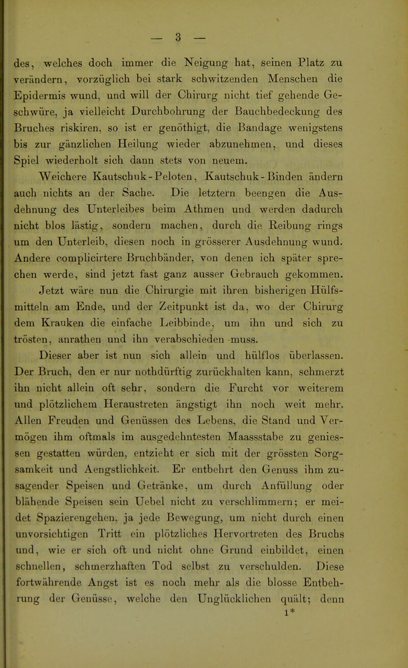 des, welches doch immer die Neigung hat, seineu Platz zu verändern, vorzüglich bei stark schwitzenden Menschen die Epidermis wund, und will der Chirurg nicht tief gehende Ge- schwüre, ja vielleicht Durchbohrung der Bauchbedeckung des Bruches riskiren, so ist er genöthigt, die Bandage wenigstens bis zur gänzlichen Heilung wieder abzunehmen, und dieses Spiel wiederholt sich dann stets von neuem. Weichere Kautschuk-Peloten, Kautschuk-Binden ändern auch nichts an der Sache. Die letztern beengen die Aus- dehnung des Unterleibes beim Athmen und werden dadurch nicht blos lästig, sondern machen, durch die Reibung rings um den Unterleib, diesen noch in grösserer Ausdehnung wund. Andere complicirtere Bruchbänder, von denen ich später spre- chen werde, sind jetzt fast ganz ausser Gebrauch gekommen. Jetzt wäre nun die Chirurgie mit ihren bisherigen Hülfs- mitteln am Ende, und der Zeitpunkt ist da, wo der Chirurg dem Krauken die einfache Leibbinde, um ihn und sich zu trösten, anrathen und ihn verabschieden muss. Dieser aber ist nun sich allein und hülf'los überlassen. Der Bruch, den er nur nothdürftig zur ückhalten kann, schmerzt ihn nicht allein oft sehr, sondern die Furcht vor weiterem und plötzlichem Heraustreten ängstigt ihn noch weit mehr. Allen Freuden und Genüssen des Lebens, die Stand und Ver- mögen ihm oftmals im ausgedehntesten Maassstabe zu gemes- sen gestatten würden, entzieht er sich mit der grössten Sorg- samkeit und Aengstlichkeit. Er entbehrt den Genuss ihm zu- sagender Speisen und Getränke, um durch Anfüllung oder blähende Speisen sein Uebel nicht zu verschlimmern; er mei- det Spazierengehen, ja jede Bewegung, um nicht durch einen unvorsichtigen Tritt ein plötzliches Hervortreten des Bruchs und, wie er sich oft und nicht ohne Grund einbildet, einen schnellen, schmerzhaften Tod selbst zu verschulden. Diese fortwährende Angst ist es noch mehr als die blosse Entbeh- rung der Genüsse, welche den Unglücklichen quält; denn 1*