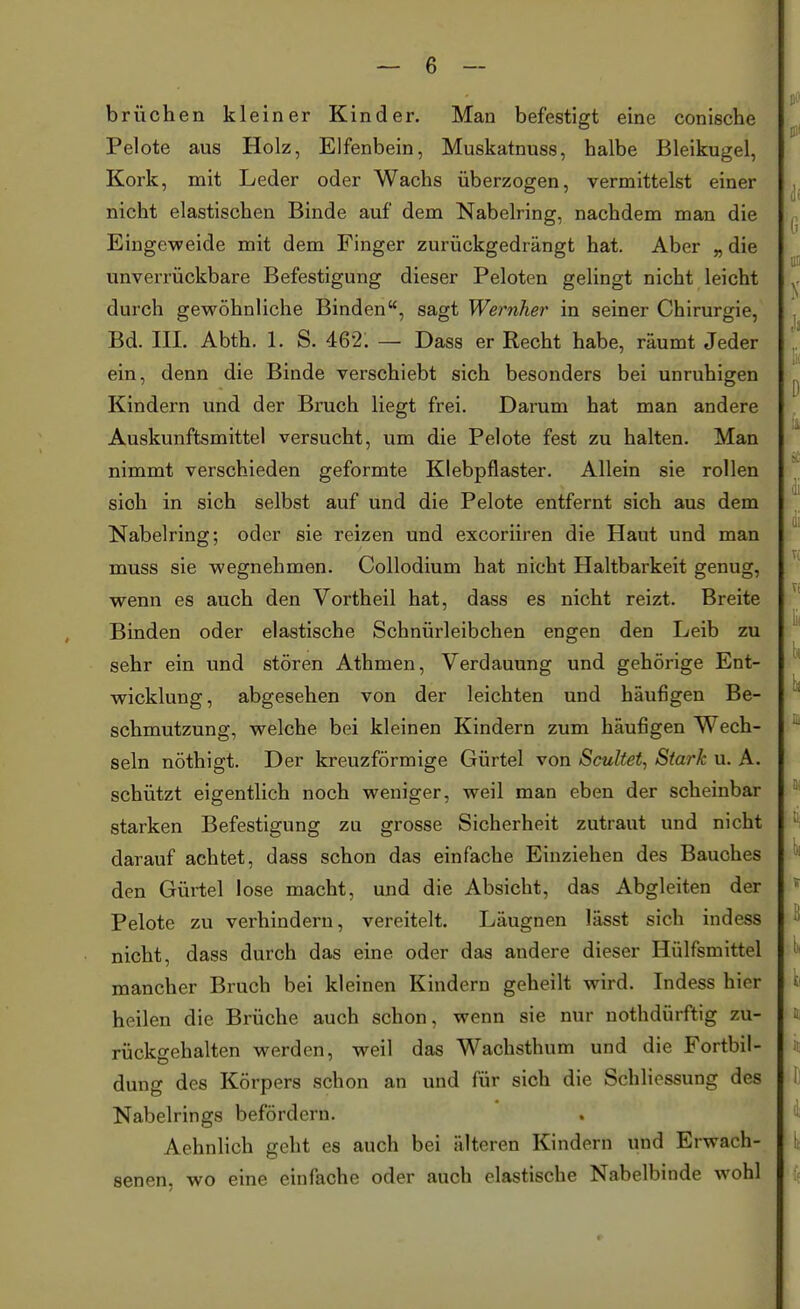 brüchen kleiner Kinder. Man befestigt eine conische Pelote aus Holz, Elfenbein, Muskatnuss, halbe Bleikugel, Kork, mit Leder oder Wachs überzogen, vermittelst einer nicht elastischen Binde auf dem Nabelring, nachdem man die Eingeweide mit dem Finger zurückgedrängt hat. Aber „ die unverrückbare Befestigung dieser Peloten gelingt nicht leicht durch gewöhnliche Binden, sagt Wernher in seiner Chirurgie, Bd. III. Abth. 1. S. 462. — Dass er Recht habe, räumt Jeder ein, denn die Binde verschiebt sich besonders bei unruhigen Kindern und der Bruch liegt frei. Darum hat man andere Auskunftsmittel versucht, um die Pelote fest zu halten. Man nimmt verschieden geformte Klebpflaster. Allein sie rollen sioh in sich selbst auf und die Pelote entfernt sich aus dem Nabelring; oder sie reizen und excoriiren die Haut und man muss sie wegnehmen. Collodium hat nicht Haltbarkeit genug, wenn es auch den Vorth eil hat, dass es nicht reizt. Breite Binden oder elastische Schnürleibchen engen den Leib zu sehr ein und stören Athmen, Verdauung und gehörige Ent- wicklung, abgesehen von der leichten und häufigen Be- schmutzung, welche bei kleinen Kindern zum häufigen Wech- seln nöthigt. Der kreuzförmige Gürtel von Scultet, Stark u. A. schützt eigentlich noch weniger, weil man eben der scheinbar starken Befestigung zu grosse Sicherheit zutraut und nicht darauf achtet, dass schon das einfache Einziehen des Bauches den Gürtel lose macht, und die Absicht, das Abgleiten der Pelote zu verhindern, vereitelt. Läugnen lässt sich indess nicht, dass durch das eine oder das andere dieser Hülfsmittel mancher Bruch bei kleinen Kindern geheilt wird. Indess hier heilen die Brüche auch schon, wenn sie nur nothdürftig zu- rückgehalten werden, weil das Wachsthum und die Fortbil- dung des Körpers schon an und für sich die Schliessung des Nabelrings befördern. Aehnlich geht es auch bei älteren Kindern und Erwach- senen, wo eine einfache oder auch elastische Nabelbinde wohl «