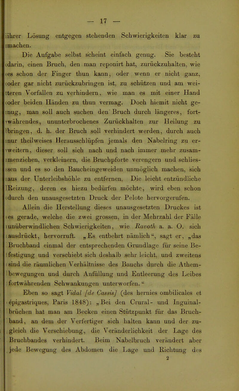 iihrer Lösung entgegen stehenden Schwierigkeiten klar zu imachen. Die Aufgabe selbst scheint einfach genug. Sie besteht tdarin, einen Bruch, den man reponirt hat, zurückzuhalten, wie -es schon der Finger thun kann, oder wenn er nicht ganz, coder gar nicht zurückzubringen ist, zu schützen und am wei- teren Vorfallen zu verhindern, wie man es mit einer Hand (.oder beiden Händen zu thun vermag. Doch hiemit nicht ge- mug, man soll auch suchen den'Bruch durch längeres, fort- währendes, ununterbrochenes Zurückhalten zur Heilung zu (bringen, d. h. der Bruch soll verhindert werden, durch auch mur theilweises Herausschlüpfen jemals den Nabelring zu er- ^weitern, dieser soll sich nach und nach immer mehr zusam- imenziehen, verkleinern, die Bruchpforte verengern und schlies- •sen und es so den Baucheingeweiden unmöglich machen, sich iaus der Unterleibshöhle zu entfernen. Die leicht entzündliche IReizung, deren es hiezu bedürfen möchte, wird eben schon durch den unausgesetzten Druck der Pelote hervorgerufen. Allein die Herstellung dieses unausgesetzten Druckes ist tes gerade, welche die zwei grossen, in der Mehrzahl der Fälle l unüberwindlichen Schwierigkeiten, wie Ravoth a. a. O. sich .ausdrückt, hervorruft. „Es entbehrt nämlich, sagt er, „das Bruchband einmal der entsprechenden Grundlage für seine Be- ifestigung und verschiebt sich deshalb sehr leicht, und zweitens : sind die räumlichen Verhältnisse des Bauchs durch die Athem- ibewegungen und durch Anfüllung und Entleerung des Leibes fortwährenden Schwankungen unterworfen. u Eben so sagt Viclal [de Cassis] (des hernies ombilicales et epigastriques, Paris 1848): „Bei den dural- und Inguinal- brüchen hat man am Becken einen Stützpunkt für das Bruch- band, an dem der Verfertiger sich halten kann und der zu- gleich die Verschiebung, die Veränderlichkeit der Lage des Bruchbandes verhindert. Beim Nabelbruch verändert aber jede Bewegung des Abdomen die Lage und Richtung des 2