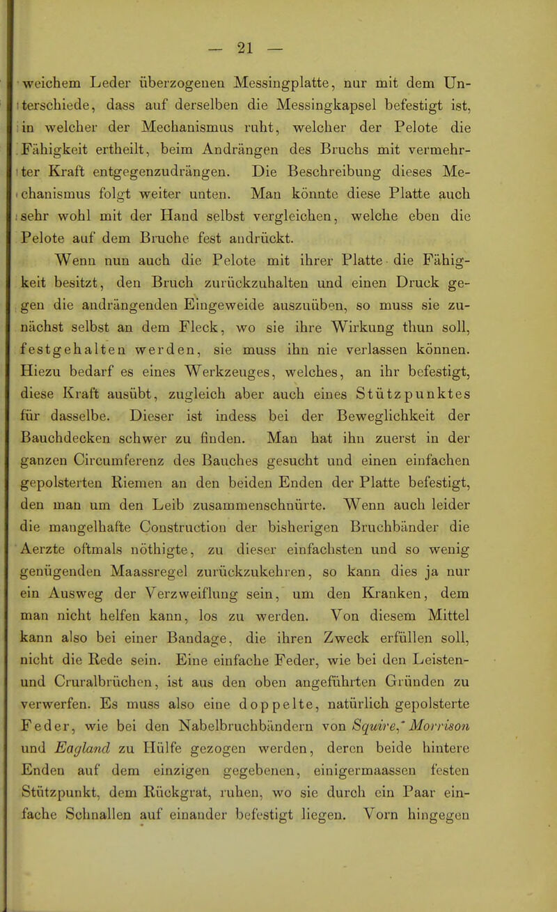 weichem Leder überzogenen Messingplatte, nur mit dem Un- terschiede, dass auf derselben die Messingkapsel befestigt ist, in welcher der Mechanismus ruht, welcher der Pelote die Fähigkeit ertheilt, beim Andrängen des Bruchs mit vermehr- ter Kraft entgegenzudrängen. Die Beschreibung dieses Me- < chanismus folgt weiter unten. Man könnte, diese Platte auch :sehr wohl mit der Hand selbst vergleichen, welche eben die Pelote auf dem Brache fest andrückt. Wenn nun auch die Pelote mit ihrer Platte die Fähig- keit besitzt, den Bruch zurückzuhalten und einen Druck ge- gen die andrängenden Eingeweide auszuüben, so muss sie zu- nächst selbst an dem Fleck, wo sie ihre Wirkung thun soll, festgehalten werden, sie muss ihn nie verlassen können. Hiezu bedarf es eines Werkzeuges, welches, an ihr befestigt, diese Kraft ausübt, zugleich aber auch eines Stützpunktes für dasselbe. Dieser ist indess bei der Beweglichkeit der Bauchdecken schwer zu finden. Man hat ihn zuerst in der ganzen Circumferenz des Bauches gesucht und einen einfachen gepolsterten Riemen an den beiden Enden der Platte befestigt, den man um den Leib zusammenschnürte. Wenn auch leider die mangelhafte Construction der bisherigen Bruchbänder die Aerzte oftmals nöthigte, zu dieser einfachsten und so wenig genügenden Maassregel zurückzukehren, so kann dies ja nur ein Ausweg der Verzweiflung sein, um den Kranken, dem man nicht helfen kann, los zu werden. Von diesem Mittel kann also bei einer Bandage, die ihren Zweck erfüllen soll, nicht die Rede sein. Eine einfache Feder, wie bei den Lcisten- und Cruralbrüchen, ist aus den oben angeführten Gründen zu verwerfen. Es muss also eine doppelte, natürlich gepolsterte Feder, wie bei den Nabelbruchbändern von Squire,' Morrison und Eagland zu Hülfe gezogen werden, deren beide hintere Enden auf dem einzigen gegebenen, einigermaassen festen Stützpunkt, dem Rückgrat, ruhen, wo sie durch ein Paar ein- fache Schnallen auf einander befestigt liegen. Vorn hingegen