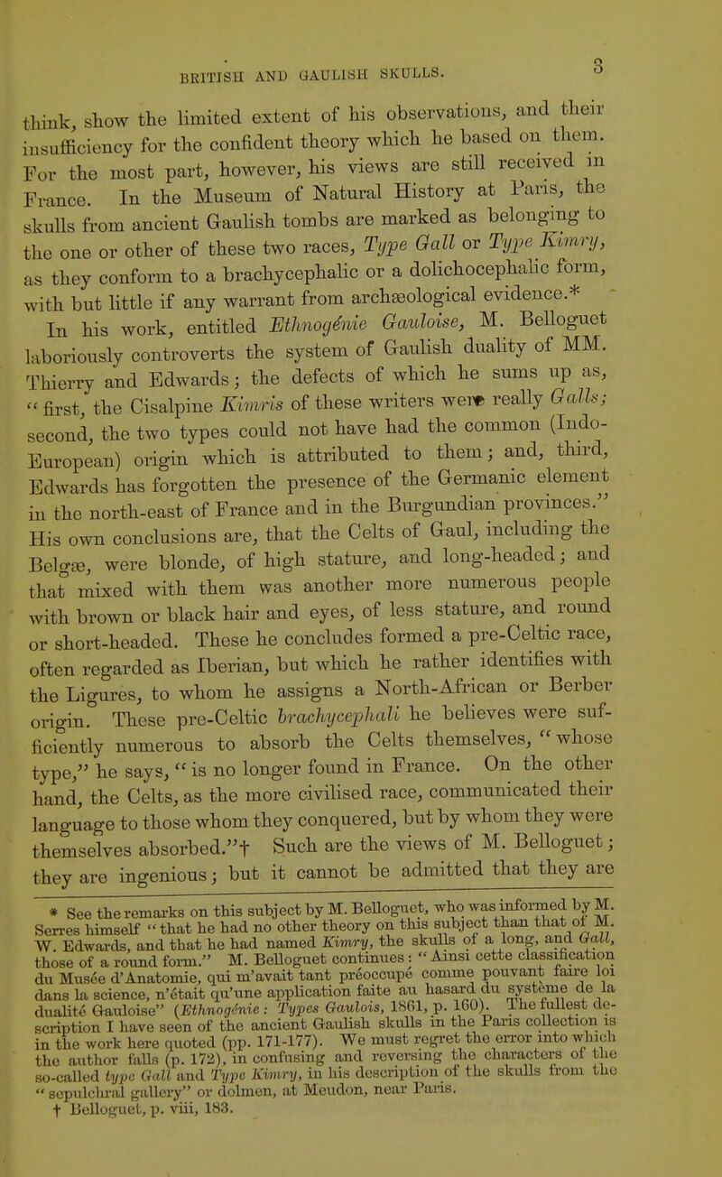 BRITISH AND GAULISH SKULLS. ° think show the limited extent of his observations, and their insufficiency for the confident theory which he based on them. For the most part, however, his views are still received m France. In the Museum of Natural History at Pans, the skulls from ancient Gaulish tombs are marked as belonging- to the one or other of these two races, Type Gall or Type J&wry, as they conform to a brachycephalic or a dolichocephalic form, with but little if any warrant from archaeological evidence * In his work, entitled EtimogMe Gauloise, M. Belloguet laboriously controverts the system of Gaulish duality of MM. Thierry and Edwards j the defects of which he sums up as, first the Cisalpine Kirruria of these writers were really Galls; second, the two types could not have had the common (Indo- European) origin which is attributed to them; and, third, Edwards has forgotten the presence of the Germanic element in the north-east of France and in the Burgundian provinces. His own conclusions are, that the Celts of Gaul, including the BelgJB, were blonde, of high stature, and long-headed; and that mixed with them was another more numerous people with brown or black hair and eyes, of less stature, and round or short-headed. These he concludes formed a pre-Celtic race, often regarded as Iberian, but which he rather identifies with the Ligures, to whom he assigns a North-African or Berber origin. These pre-Celtic brachyeephali he believes were suf- ficiently numerous to absorb the Celts themselves,  whose type, he says,  is no longer found in France. On the other hand, the Celts, as the more civilised race, communicated their language to those whom they conquered, but by whom they were themselves absorbed. t Such are the views of M. Belloguet; they are ingenious; but it cannot be admitted that they are * See the remarks on this subject by M. Belloguet, who was informed by M. Serres himself  that he had no other theory on this subject than that oi M. W. Edwards, and that he had named Kimry, the skulls of a long, and Gall, those of a round form. M. Belloguet continues:  Ainsi cette classification du Musee d'Anatomie, qui m'avait tant preoccupe comme pouvant faire loi dans la science, n'6tait qu'une application faite au hasard du systeme de la duality Gauloise (Ethnogtnie : Types Gaulois, 1861, p. 160). The fullest de- scription I have seen of the ancient Gaulish skulls in the Pans collection is in the work here quoted (pp. 171-177). We must regret the error into which the author falls (p. 172), in confusing and reversing the characters ot the so-called type Gall and Type Kimry, in his description of the skulls from the  sepulchral gallery or dolmen, at Meudon, near Pans. t Belloguet, p. viii, 183.