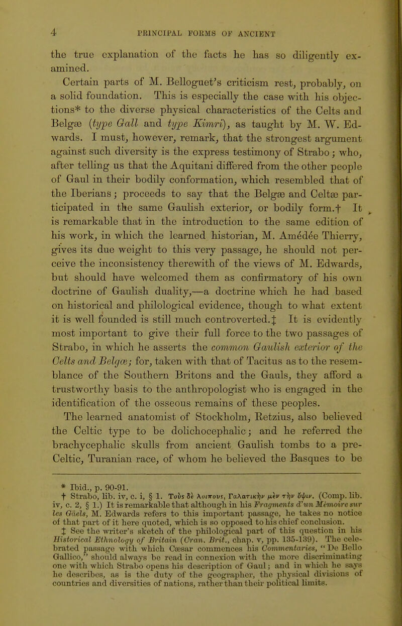 the true explanation of the facts he has so diligently ex- amined. Certain parts of M. Belloguet's criticism rest, probably, on a solid foundation. This is especially the case with his objec- tions* to the diverse physical characteristics of the Celts and Belgas (type Gall and type Kimri), as taught by M. W. Ed- wards. I must, however, remark, that the strongest argument against such diversity is the express testimony of Strabo; who, after telling us that the Aquitani differed from the other people of Gaul in their bodily conformation, which resembled that of the Iberians; proceeds to say that the Belgae and Celta3 par- ticipated in the same Gaulish exterior, or bodily form.f It is remarkable that in the introduction to the same edition of his work, in which the learned historian, M. Amtjdee Thierry, gives its due weight to this very passage, he should not per- ceive the inconsistency therewith of the views of M. Edwards, but should have welcomed them as confirmatory of his own doctrine of Gaulish duality,—a doctrine which he had based on historical and philological evidence, though to what extent it is well founded is still much controverted.J It is evidently most important to give their full force to the two passages of Strabo, in which he asserts the common Gaulish exterior of the Celts and Belgasj for, taken with that of Tacitus as to the resem- blance of the Southern Britons and the Gauls, they afford a trustworthy basis to the anthropologist who is engaged in the identification of the osseous remains of these peoples. The learned anatomist of Stockholm, Retzius, also believed the Celtic type to be dolichocephalic; and he referred the brachycephalic skulls from ancient Gaulish tombs to a pre- Celtic, Turanian race, of whom he believed the Basques to be * Ibid., p. 90-91. t Strabo, lib. iv, C. i, § 1. Tovs 6e Aoittoi/s, ra\aTi«V v r^v ityiK. (Comp. bib. iv, c. 2, § 1.) It is remarkable that although in bis Fragments d'un Memoirc sur les Gaels, M. Edwards refers to this important passage, ho takes no notice of that part of it here quoted, which is so opposed to his chief conclusion. X See the writer's sketch of the philological part of this question in his Historical Ethnology of Britain (Oran. Brit., chap, v, pp. 135-139). The cele- brated passage with which Coesar commences his Commentaries,  De Bello Gallico, should always be read in connexion with the more discriminating one with which Strabo opens his description of Gaul; and in which ho says he describes, as is the duty of the geographer, the physical divisions of countries and diversities of nations, rather than then- political limits.