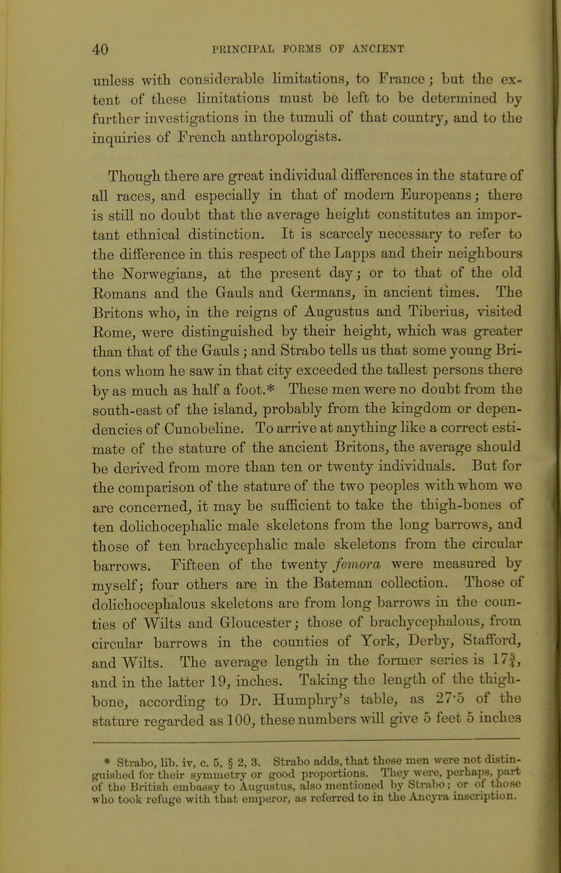 unless with considerable limitations, to France; but the ex- tent of these limitations must be left to be determined by further investigations in the tumuli of that country, and to the inquiries of French anthropologists. Though there are great individual differences in the stature of all races, and especially in that of modern Europeans; there is still no doubt that the average height constitutes an impor- tant ethnical distinction. It is scarcely necessary to refer to the difference in this respect of the Lapps and their neighbours the Norwegians, at the present day; or to that of the old Eomans and the Gauls and Germans, in ancient times. The Britons who, in the reigns of Augustus and Tiberius, visited Eome, were distinguished by their height, which was greater than that of the Gauls; and Strabo tells us that some young Bri- tons whom he saw in that city exceeded the tallest persons there by as much as half a foot.* These men were no doubt from the south-east of the island, probably from the kingdom or depen- dencies of Cunobeline. To arrive at anything like a correct esti- mate of the stature of the ancient Britons, the average should be derived from more than ten or twenty individuals. But for the comparison of the stature of the two peoples with whom we are concerned, it may be sufficient to take the thigh-bones of ten dolichocephalic male skeletons from the long barrows, and those of ten brachycephalic male skeletons from the circular barrows. Fifteen of the twenty femora were measured by myself; four others are in the Bateman collection. Those of dolichocephalous skeletons are from long barrows in the coun- ties of Wilts and Gloucester; those of brachycephalous, from circular barrows in the counties of York, Derby, Stafford, and Wilts. The average length in the former series is 17|, and in the latter 19, inches. Taking the length of the thigh- bone, according to Dr. Humphry's table, as 27'5 of the stature regarded as 100, these numbers will give 5 feet 5 inches * Strabo, lib. iv, c. 5, § 2, 3. Strabo adds, tbat these men were not distin- guished for their symmetry or good proportions. They were, perhaps, part of the British embassy to Augustus, also mentioned by Strabo; or of those who took refuge with that emperor, as referred to in the Ancyra inscription.