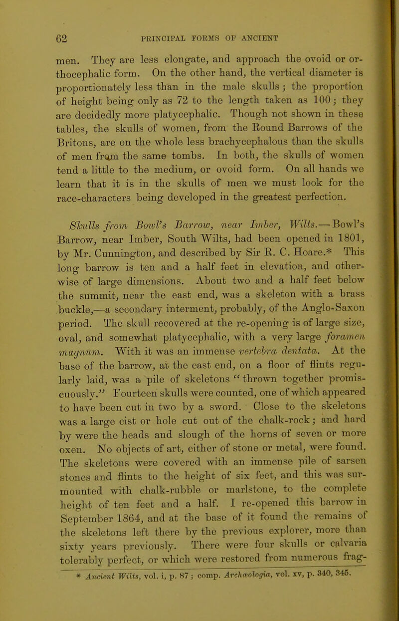 men. They are less elongate, and approach the ovoid or or- thocephalic form. On the other hand, the vertical diameter is proportionately less than in the male skulls; the proportion of height being only as 72 to the length taken as 100; they are decidedly more platycephalic. Though not shown in these tables, the skulls of women, from the Round Barrows of the Britons, are on the whole less brachycephalous than the skulls of men from the same tombs. In both, the skulls of women tend a little to the medium, or ovoid form. On all hands we learn that it is in the skulls of men we must look for the race-characters being developed in the greatest perfection. Skulls from Bowl's Barrow, near Imher, Wilts.— Bowl's Barrow, near Imber, South Wilts, had been opened in 1801, by Mr. Cunnington, and described by Sir R. C. Hoare.* This long barrow is ten and a half feet in elevation, and other- wise of large dimensions. About two and a half feet below the summit, near the east end, was a skeleton with a brass buckle,—a secondary interment, probably, of the Anglo-Saxon period. The skull recovered at the re-opening is of large size, oval, and somewhat platycephalic, with a very large foramen magnum. With it was an immense vertebra clentata. At the base of the barrow, at the east end, on a floor of flints regu- larly laid, was a pile of skeletons  thrown together promis- cuously. Fourteen skulls were counted, one of which appeared to have been cut in two by a sword. Close to the skeletons was a large cist or hole cut out of the chalk-rock j and hard by were the heads and slough of the horns of seven or more oxen. No objects of art, either of stone or metal, were found. The skeletons were covered with an immense pile of sarsen stones and flints to the height of six feet, and this was sur- mounted with chalk-rubble or marlstone, to the complete height of ten feet and a half. I re-opened this barrow in September 1864, and at the base of it found the remains of the skeletons left there by the previous explorer, more than sixty years previously. There were four skulls or calvaria tolerably perfect, or which were restored from numerous frag- * Ancient Wilts, vol. i, p. 87 j comp. Archaologia, vol. xv, p. 340, 345.
