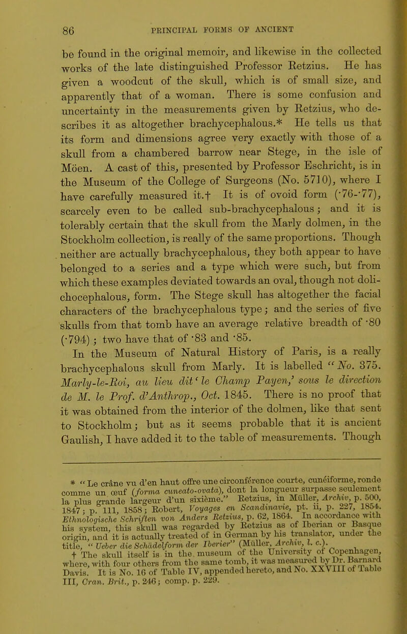 be found in the original memoir, and likewise in the collected works of the late distinguished Professor Retzius. He has given a woodcut of the skull, which is of small size, and apparently that of a woman. There is some confusion and uncertainty in the measurements given by Retzius, who de- scribes it as altogether brachycephalous.* He tells us that its form and dimensions agree very exactly with those of. a skull from a chambered barrow near Stege, in the isle of Moen. A cast of this, presented by Professor Bschricht, is in the Museum of the College of Surgeons (No. 5710), where I have carefully measured it.f It is of ovoid form (-76--77), scarcely even to be called sub-brachycephalous; and it is tolerably certain that the skull from the Marly dolmen, in the Stockholm collection, is really of the same proportions. Though neither are actually brachycephalous, they both appear to have belonged to a series and a type which were such, but from which these examples deviated towards an oval, though not doli- chocephalous, form. The Stege skull has altogether the facial characters of the brachycephalous type; and the series of five skulls from that tomb have an average relative breadth of *80 (•794); two have that of 83 and -85. In the Museum of Natural History of Paris, is a really brachycephalous skull from Marly. It is labelled No. 375. Marly-le-Roi, au lieu dit'le Champ Pay en/ sous le direction de M. le Prof. d'Anthrop., Oct. 1845. There is no proof that it was obtained from the interior of the dolmen, like that sent to Stockholm; but as it seems probable that it is ancient Gaulish, I have added it to the table of measurements. Though *  Le crane vu d'en haut offre une circonference courte, cuneifornie, ronde comme un ceuf (forma cuneato-ovata), dont La longueur surpasse seulement la plus grande largeur d'un sixieme. Eetzius, in Muller, Archvo. p. 500, 1847- r> 111 1858: Robert, Voyages en Scandinavie, pt. u, p. 22/, 1854. Ethn'ologische Schriften von Anders Retzius, p. 62, 1864. In accordance with his system, this skull was regarded by Retzius as of Iberian or Basque origin, and it is actually treated of in German by his translator, under the title,  Ueber die Schade\form der Iberier (MiiUer, Archiv, I. c). + The skull itself is in the. museum of the University of Copenhagen, where, with four others from the same tomb, it was measured by Dr. Barnard Davis. It is No. 16 of Table IV, appended hereto, and No. XXVIII of Table III, Cran. Brit., p. 246; comp. p. 229.