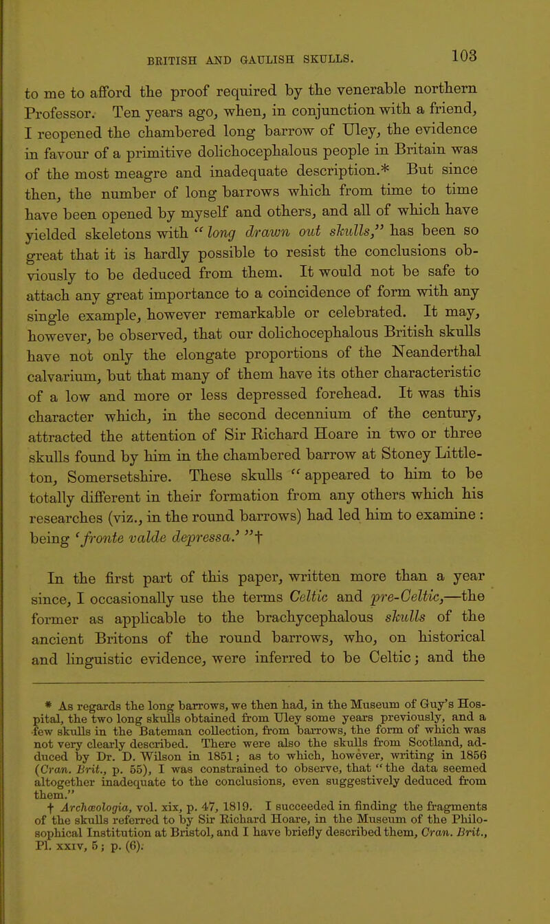 to me to afford the proof required by the venerable northern Professor. Ten years ago, when, in conjunction with a friend, I reopened the chambered long barrow of TJley, the evidence in favour of a primitive dolichocephalous people in Britain was of the most meagre and inadequate description.* But since then, the number of long barrows which from time to time have been opened by myself and others, and all of which have yielded skeletons with  long drawn out skulls, has been so great that it is hardly possible to resist the conclusions ob- viously to be deduced from them. It would not be safe to attach any great importance to a coincidence of form with any single example, however remarkable or celebrated. It may, however, be observed, that our dolichocephalous British skulls have not only the elongate proportions of the Neanderthal calvarium, but that many of them have its other characteristic of a low and more or less depressed forehead. It was this character which, in the second decennium of the century, attracted the attention of Sir Bichard Hoare in two or three skulls found by him in the chambered barrow at Stoney Little- ton, Somersetshire. These skulls appeared to him to be totally different in their formation from any others which his researches (viz., in the round barrows) had led him to examine : being 'fronte valde depressa.' f In the first part of this paper, written more than a year since, I occasionally use the terms Celtic and pre-Celtic,—the former as applicable to the brachycephalous slculls of the ancient Britons of the round barrows, who, on historical and linguistic evidence, were inferred to be Celtic; and the * As regards the long barrows, we then had, in the Museum of Guy's Hos- pital, the two long skulls obtained from Uley some years previously, and a •few skulls in the Bateman collection, from barrows, the form of which was not very clearly described. There were also the skulls from Scotland, ad- duced by Dr. D. Wilson in 1851 j as to which, however, writing in 1856 (Cran. Brit., p. 55), I was constrained to observe, that  the data seemed altogether inadequate to the conclusions, even suggestively deduced from them. t Archceologia, vol. xix, p. 47, 1819. I succeeded in finding the fragments of the skulls referred to by Sir Eichard Hoare, in the Museum of the Philo- sophical Institution at Bristol, and I have briefly described them, Cran. Brit., PI. xxiv, 5; p. (6).