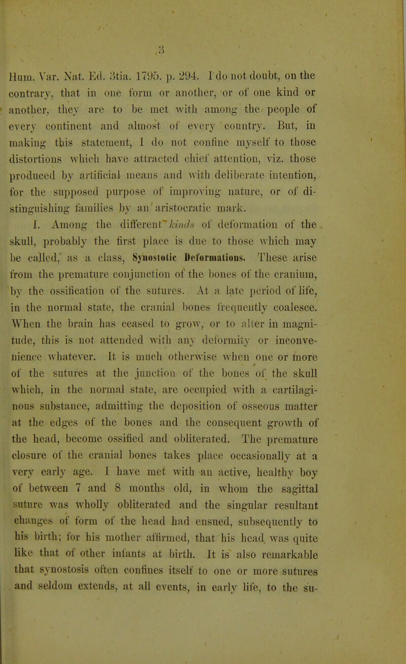 contrary, that in one form or another, or of one kind or another, they are to be met with among the people of every continent and almost of every ' country. But, in making tin* statement, 1 do not confine myself to those distortions which have attracted chief attention, viz. those produced by artificial means and with deliberate intention, for the supposed purpose of improving nature, or of di- stinguishing families by an1 aristocratic mark. I. Among the different kinds of deformation of the skull, probably the first place is due to those which may be called, as a class, Syhoslotic Deformations. These arise from the premature conjunction of the bones of the cranium, 'by the ossification of the sutures. At a late period of life, in the normal state, the cranial bones frequently coalesce. When the brain has ceased to grow, or to alter in magni- tude, this is not attended with any deformity or inconve- nience whatever. It is much otherwise when one or more of the sutures at the junction of the bones of the skull which, in the normal state, are occupied with a cartilagi- nous substance, admitting the deposition of osseous matter at the edges of the bones and the consequent growth of the head, become ossified and obliterated. The premature closure of the cranial bones takes place occasionally at a very early age. I have met with an active, healthy hoy of between 7 and 8 months old, in whom the sagittal suture was wholly obliterated and the singular resultant changes of form of the head had ensued, subsequently to his birth; for his mother affirmed, that his head was quite like that of other infants at birth. It is also remarkable that synostosis often confines itself to one or more sutures and seldom extends, at all events, in early life, to the su-