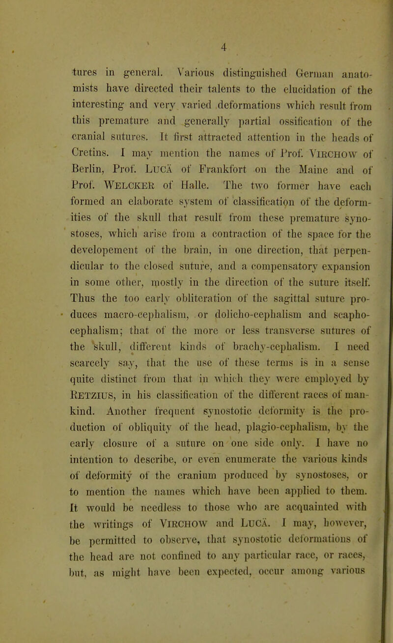 V -I tores in general. Various distinguished German anato- mists have directed their talents to the elucidation of the interesting and very varied deformations which result Iron, this premature and generally partial ossification of the cranial sutures. It first attracted attention in the heads of Cretins. I may mention the names of Prof. Virchow of Berlin, Prof. Luca of Frankfort on the Maine and of Prof. WELCKER of Halle. The two former have each formed an elaborate system of classification of the deform- ities of the skull that result from these premature syno- stoses, which arise from a contraction of the space for the developement of the brain, in one direction, that perpen- dicular to the closed suture, and a compensatory expansion in some other, mostly in the direction of the suture itself. Thus the too early obliteration of the sagittal suture pro- duces macro-cephalism, or dolicho-eephalism and scapho- cephalism; that of the more or less transverse sutures of the skull, different kinds of brachy-cephalism. I need scarcely say, that the use of these terms is in a sense quite distinct from thai in which tliey were employed by Retzius, in his classification of the different races of man- kind. Another frequent synostotic deformity is the pro- duction of obliquity of the head, plagio-cephalisni. bj the early closure of a suture on one side only. 1 have no intention to describe, or even enumerate the various kinds of deformity of the cranium produced by synostoses, or to mention the names which have been applied to them. It would be needless to those who are acquainted with the writings of Virchow and Luca. 1 may, however, be permitted to observe, that synostotic deformations of the head are not confined to any particular race, or races, but, as might have been expected, occur among various