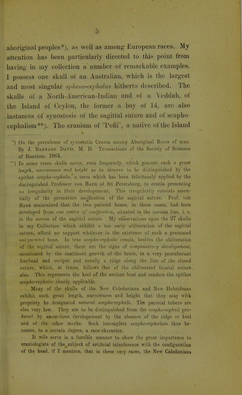 aboriginal peoples*), as well as among European races. My attention lias been particularly directed to this point from having in my collection a number of remarkable examples. I possess one skull of an Australian, which is the largest and most singular s/>lieno-cephulus hitherto described. The skulls of a North-American-Indian and of a Veddah, of the Island of Ceylon, the former a boy of 14, are also instances of synostosis of the sagittal suture ami of scapho- cephalism**). The cranium of Pofii, a native of the Island ') On the prevalence of synostotic Crania among Aboriginal Races of man. By J. Bahnaiu) Davis, M. D. Transactions of the Society of Sciences of Haarlem. 1864. *') In some races skulls occur, even frequently, which present such a great length, narrowness and height as to deserve lo be distinguished by the epithet scapho-cephalic' a term which has been felicitously applied by the distinguished Professor von Baku of S:t Petersburg, to crania presenting aa irregularity in their developemcnt. This irregularity consists essen- tially of the premature ossification of the sagittal suture. Prof, vdh Baek maintained that the two parietal bones, in these cases, had been developed from one centre of ossification, situated in the mesian line, i. e. in the course of the sagittal suture. My observations upon the 27 skulls in my Collection which exhibit a too early obliteration of the sagittal suture, afford no support whatever to the existence of such a presumed uni-parietol bone. In true scapho-cephalic crania, besides the obliteration of the sagittal suture, there are the signs of compensatory deielopement, occasioned by the continued growth of the brain, in a very protuberant forehead and occiput and usually a ridge along the line of the closed suture, which, at times, follows that of the obliterated frontal suture also. This represents the keel of the ancient boat and renders the epithet scapho-cephalic closely applicable. Many of the skulls of the New Caledonians and New Hebrideans exhibit such great length, narrowness and height that they may with propriety he designated natural scapho-cephali. The parietal tubers are also very low. They are to be distinguished from the scapho-cephali pro- duced by anomalous developemcnt by the absence of the ridge or keel and of the other marks. Such incomplete scapho-cephalism thus be- comes, to a certain degree, a race-character. It wile serve in a forcible manner to show the great importance to craniologists of the^subject of artificial interference with the configuration of the head, if I mention, that in these very races, the New Caledonians