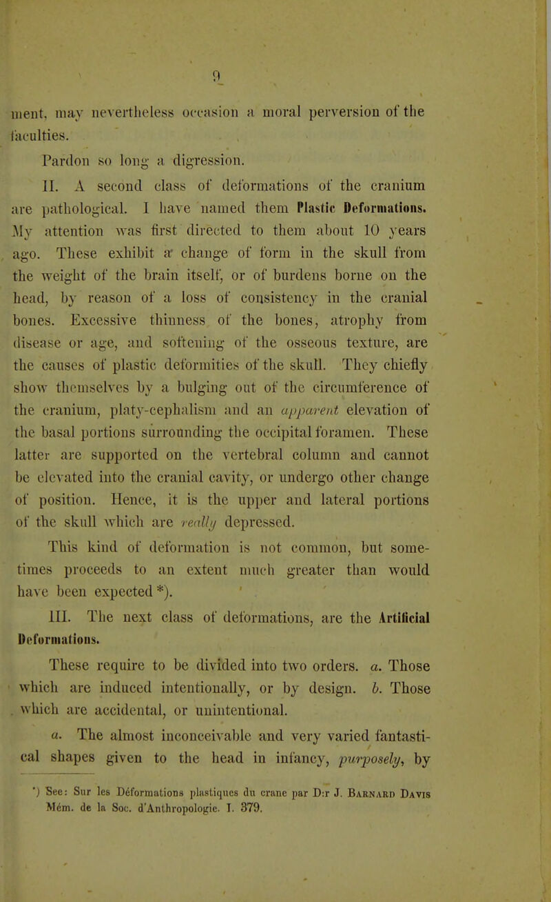 nient. may nevertheless occasion a moral perversion ol'the [acuities. Pardon so long a digression. II. A second class of deformations of the cranium are pathological. I have named them Plastic Deformations. My attention was first directed to them about 10 years ago. These exhibit a change of form in the skull from the weight of the brain itself, or of burdens borne on the head, by reason of a loss of consistency in the cranial bones. Excessive thinness of the bones, atrophy from disease or age, and softening of the osseous texture, are the causes of plastic deformities of the skull. They chiefly show themselves by a bulging out of the circumference of the cranium, platy-cephalism and an apparent elevation of the basal portions surrounding the occipital foramen. These latter arc supported on the vertebral column and cannot he elevated into the cranial cavity, or undergo other change of position. Hence, it is the upper and lateral portions of the skull which are realty depressed. This kind of deformation is not common, but some- times proceeds to an extent much greater than would have been expected *). III. The next class of deformations, are the Artificial Deformations. These require to be divided into two orders, a. Those which are induced intentionally, or by design, b. Those . which are accidental, or unintentional. a. The almost inconceivable and very varied fantasti- cal shapes given to the head in infancy, purposely, by ') See: Sur les Deformations phistiqucs du crane par D:r J. Barnard Davis Mem. de la Soc. d'Anthropologic. T. 379.