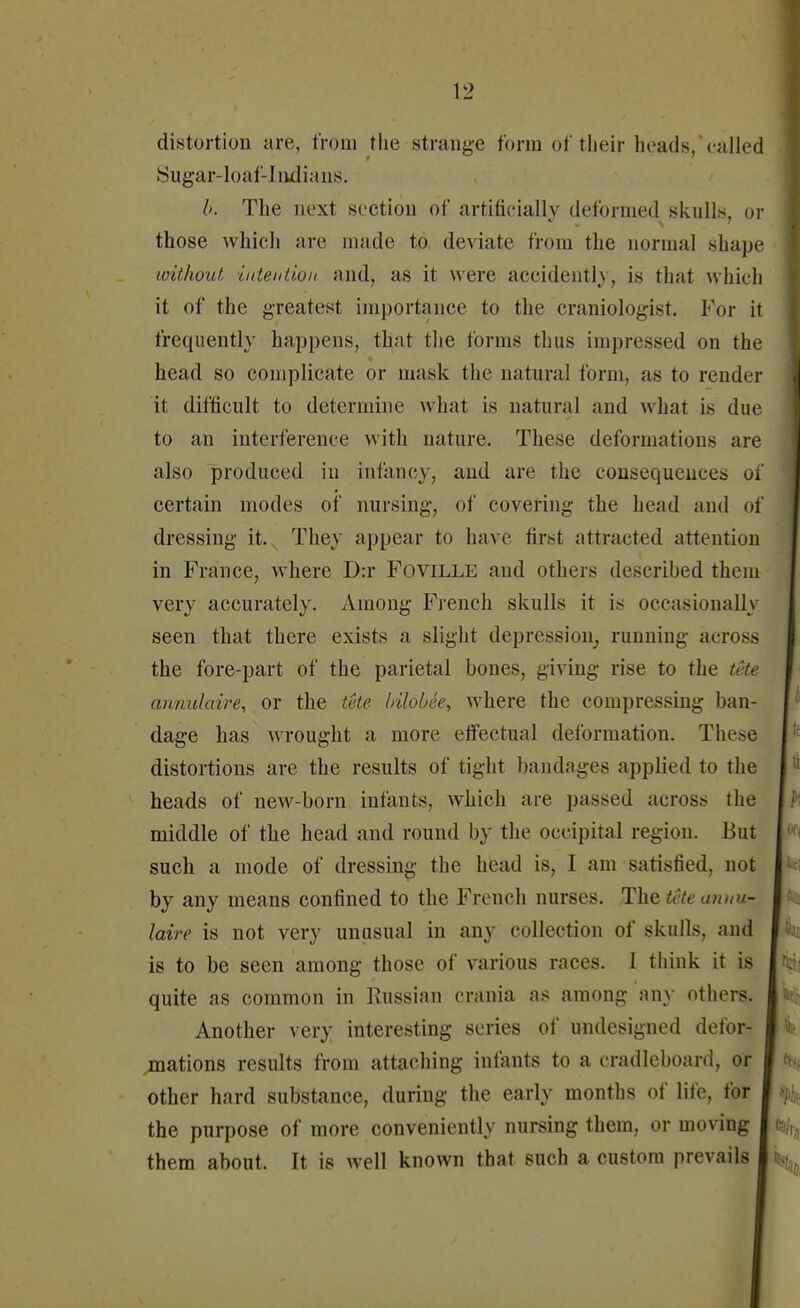 distortion are, from the strange form of their heads,'called Sugar-loaf-Indians. b. The next section of artificially deformed skulls, or those which are made to deviate from the normal shape without intention and, as it were aceidently, is that which it of the greatest importance to the craniologist. For it frequently happens, that the forms thus impressed on the head so complicate or mask the natural form, as to render it difficult to determine what is natural and what is due to an interference with nature. These deformations are also produced in infancy, and are the consequences of certain modes of nursing, of covering the head and of dressing it. They appear to have first attracted attention in France, where D:r Foville and others descrihed them very accurately. Among French skulls it is occasionally seen that there exists a slight depression, running across the fore-part of the parietal bones, giving rise to the tete annulaire, or the tete bilobee, where the compressing ban- dage has wrought a more effectual deformation. These distortions are the results of tight bandages applied to the heads of new-born infants, which are passed across the middle of the head and round by the occipital region. But such a mode of dressing the head is, I am satisfied, not by any means confined to the French nurses. Tkz tete annu- laire is not very unusual in any collection of skulls, and is to be seen among those of various races. I think it is quite as common in Russian crania as among any others. Another very interesting series of undesigned defor- mations results from attaching infants to a eradlcboard, or other hard substance, during the early months of life, for the purpose of more conveniently nursing them, or moving them about. It is well known that such a custom prevails