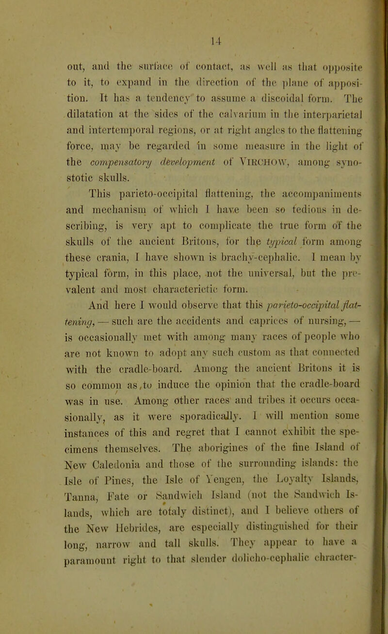 out, and the surface of contact, as well as that opposite to it, to expand in the direction of the plane of opposi- tion. It has a tendency to assume a discoidal form. The dilatation at the sides of the calvarium in the interparietal and intertemporal regions, or at right angles to the flattening force, may be regarded in some measure in the light of the compensatory development of VlRCHOVV, among syno- stotic skulls. This parieto-occipital flattening, the accompaniments and mechanism of which 1 hav.e been so tedious in de- scribing, is very apt to complicate the true form oT the skulls of the ancient Britons, for the typical form among these crania, I have shown is brachy-cephalic. I mean by typical form, in this place, not the universal, but the pre- valent and most characteristic form. And here I would observe that this parieto-occipital flat- tening, — such are the accidents and caprices of nursing, — is occasionally met with among many races of people who are not known to adopt any such custom as that connected with the cradle-board. Among the ancient Britons it is so common as,to induce the opinion that the cradle-board was in use. Among other races and tribes it occurs occa- sionally, as it were sporadically. 1 will mention some instances of this and regret that I cannot exhibit the spe- cimens themselves. The aborigines of the fine Island of New Caledonia and those of the surrounding islands: the Isle of Pines, the Isle of Vengen, the Loyalty Islands, Tanna, Fate or Sandwich Island (not the Sandwich Is- lands, which are totaly distinct), and I believe others of the New Hebrides, are especially distinguished for their long, narrow and tall skulls. They appear to have a paramount right to that slender dolicho-cephalic chracter-