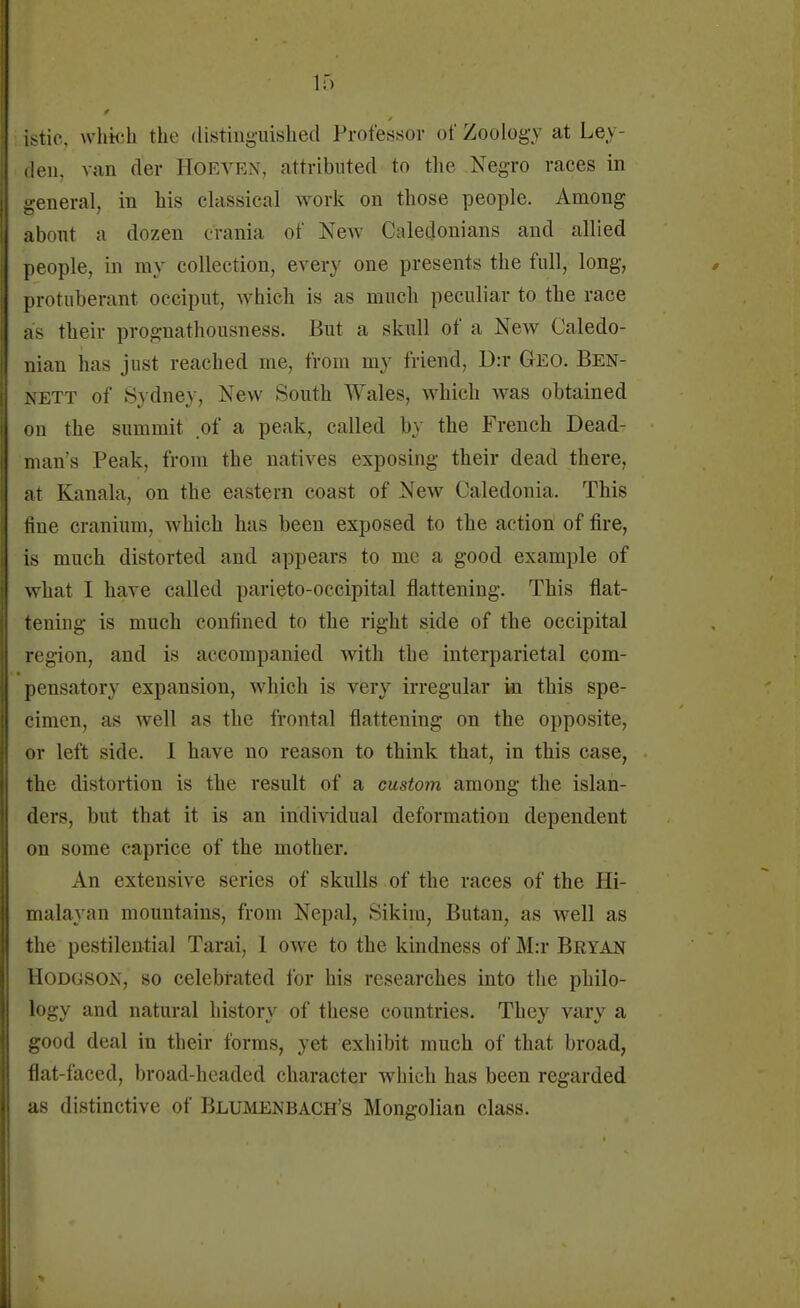 istic, which the tlistinguished Professor of Zoology at Ley- den, van der Hoeven, attributed to the Negro races in general, in his classical work on those people. Among about a dozen crania of New Caledonians and allied people, in my collection, ever} one presents the full, long, protuberant occiput, which is as much peculiar to the race as their prognathousness. But a skull of a New Caledo- nian has just reached me, from my friend, D:r Geo. Ben- nett of Sydney, New South Wales, which was obtained on the summit of a peak, called by the French Dead- man's Peak, from the natives exposing their dead there, at Kanala, on the eastern coast of New Caledonia. This fine cranium, which has been exposed to the action of fire, is much distorted and appears to me a good example of what 1 have called parieto-occipital flattening. This flat- tening is much confined to the right side of the occipital region, and is accompanied with the interparietal com- pensatory expansion, wrhich is very irregular in this spe- cimen, as well as the frontal flattening on the opposite, or left side. I have no reason to think that, in this case, the distortion is the result of a custom among the islan- ders, but that it is an individual deformation dependent on some caprice of the mother. An extensive series of skulls of the races of the Hi- malayan mountains, from Nepal, Sikim, Butan, as well as the pestilential Tarai, 1 owe to the kindness of M:r Bryan Hodgson, so celebrated for his researches into the philo- logy and natural history of these countries. They vary a good deal in their forms, yet exhibit much of that broad, flat-faced, broad-headed character which has been regarded as distinctive of Blumenbach's Mongolian class.