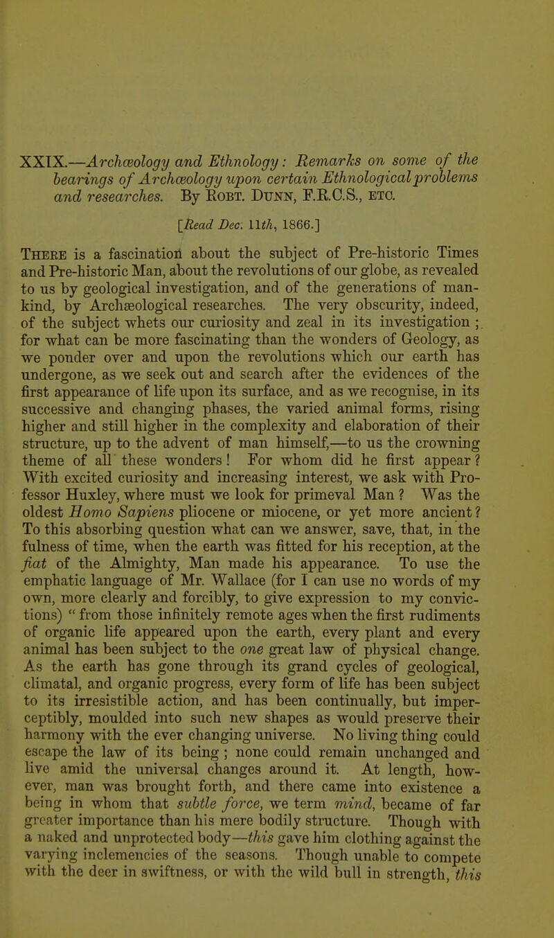 XXTX.—Archaeology and Ethnology: Remarks on some of the bearings of Archceology upon certain Ethnological problems and researches. By Robt. Dtjnn, F.R.C.S., etc. [Read Dec. llfA, 1866.] There is a fascinatioil about the subject of Pre-historic Times and Pre-historic Man, about the revolutions of our globe, as revealed to us by geological investigation, and of the generations of man- kind, by Archaeological researches. The very obscurity, indeed, of the subject whets our curiosity and zeal in its investigation ; for what can be more fascinating than the wonders of Geology, as we ponder over and upon the revolutions which our earth has undergone, as we seek out and search after the evidences of the first appearance of life upon its surface, and as we recognise, in its successive and changing phases, the varied animal forms, rising higher and still higher in the complexity and elaboration of their structure, up to the advent of man himself,—to us the crowning theme of all these wonders! For whom did he first appear? With excited curiosity and increasing interest, we ask with Pro- fessor Huxley, where must we look for primeval Man ? Was the oldest Homo Sapiens pliocene or miocene, or yet more ancient ? To this absorbing question what can we answer, save, that, in the fulness of time, when the earth was fitted for his reception, at the fiat of the Almighty, Man made his appearance. To use the emphatic language of Mr. Wallace (for I can use no words of my own, more clearly and forcibly, to give expression to my convic- tions)  from those infinitely remote ages when the first rudiments of organic life appeared upon the earth, every plant and every animal has been subject to the one great law of physical change. As the earth has gone through its grand cycles of geological, climatal, and organic progress, every form of life has been subject to its irresistible action, and has been continually, but imper- ceptibly, moulded into such new shapes as would preserve their harmony with the ever changing universe. No living thing could escape the law of its being; none could remain unchanged and live amid the universal changes around it. At length, how- ever, man was brought forth, and there came into existence a being in whom that subtle force, we term mind, became of far greater importance than his mere bodily structure. Though with a naked and unprotected body—this gave him clothing against the varying inclemencies of the seasons. Though unable to compete with the deer in swiftness, or with the wild bull in strength, this