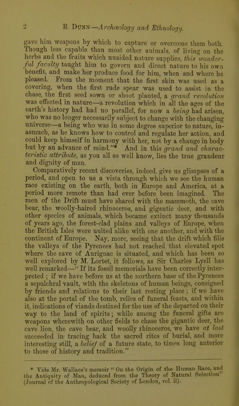 gave him weapons by which to capture or overcome them both. Though less capable than most other animals, of living on the herbs and the fruits which unaided nature supplies, this'wonder- ful faculty taught him to govern and direct nature to his own benefit, and make her produce food for him, when and where he pleased From the moment that the first skin was used as a covering, when the first rude spear was used to assist in the chase, the first seed sown or shoot planted, a grand revolution was effected in nature—a revolution which in all the ages of the earth's history had had no parallel, for now a being had arisen, who was no longer necessarily subject to change with the changing universe—a being who was in some degree superior to nature, in- asmuch, as he knows how to control and regulate her action, and could keep himself in harmony with her, not by a change in body but by an advance of mind.* And in this grand and charac- teristic attribute, as you all so well know, lies the true grandeur and dignity of man. Comparatively recent discoveries, indeed, give us glimpses of a period, and open to us a vista through which we see the human race existing on the earth, both in Europe and America, at a period more remote than had ever before been imagined. The men of the Drift must have shared with the mammoth, the cave bear, the woolly-haired rhinoceros, and gigantic deer, and with other species of animals, which became extinct many thousands of years ago, the forest-clad plains and valleys of Europe, when the British Isles were united alike with one another, and with the continent of Europe. Nay, more, seeing that the drift which fills the valleys of the Pyrenees had not reached that elevated spot where the cave of Aurignac is situated, and which has been so well explored by M. Lortet, it follows, as Sir Charles Lyell has well remarked— If its fossil memorials have been correctly inter- preted ; if we have before us at the northern base of the Pyrenees a sepulchral vault, with the skeletons of human beings, consigned by friends and relations to their last resting place ; if we have also at the portal of the tomb, relics of funeral feasts, and within it, indications of viands destined for the use of the departed on their way to the land of spirits; while among the funeral gifts are weapons wherewith on other fields to chase the gigantic deer, the cave lion, the cave bear, and woolly rhinoceros, we have at last succeeded in tracing back the sacred rites of burial, and more interesting still, a belief of a future state, to times long anterior to those of history and tradition. * Vide Mr. Wallace's memoir  On the Origin of the Human Race, and the Antiquity of Man, deduced from the Theory of Natural Selection (Journal of the Anthropological Society of London, vol. ii).