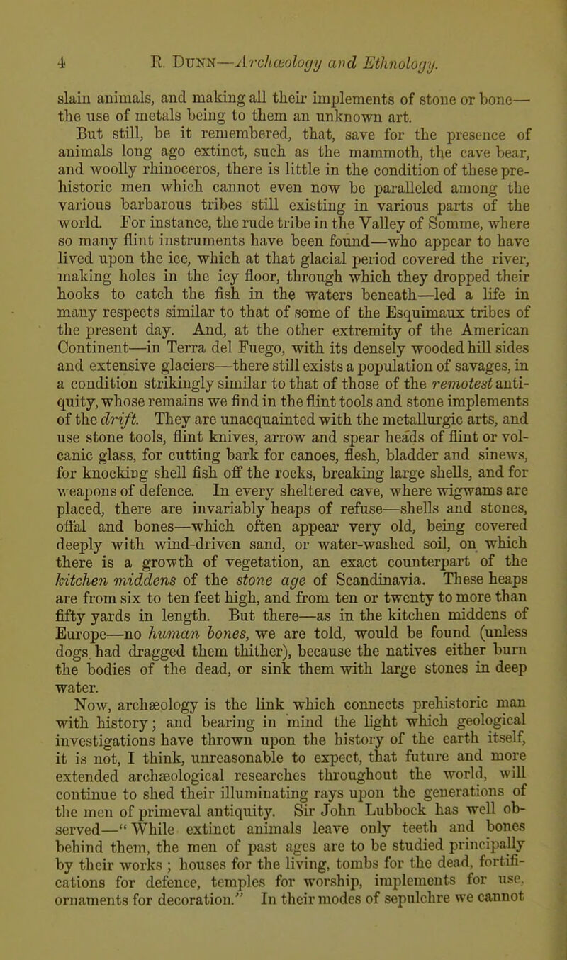 slain animals, and making all their implements of stone or bone— the use of metals being to them an unknown art. But still, be it remembered, that, save for the presence of animals long ago extinct, such as the mammoth, the cave bear, and woolly rhinoceros, there is little in the condition of these pre- historic men which cannot even now be paralleled among the various barbarous tribes still existing in various parts of the world. For instance, the rude tribe in the Valley of Somme, where so many flint instruments have been found—who appear to have lived upon the ice, which at that glacial period covered the river, making holes in the icy floor, through which they dropped their hooks to catch the fish in the waters beneath—led a life in many respects similar to that of some of the Esquimaux tribes of the present day. And, at the other extremity of the American Continent—in Terra del Fuego, with its densely wooded hill sides and extensive glaciers—there still exists a population of savages, in a condition strikingly similar to that of those of the remotest anti- quity, whose remains we find in the flint tools and stone implements of the drift. They are unacquainted with the metallurgic arts, and use stone tools, flint knives, arrow and spear heads of flint or vol- canic glass, for cutting bark for canoes, flesh, bladder and sinews, for knocking shell fish off the rocks, breaking large shells, and for weapons of defence. In every sheltered cave, where wigwams are placed, there are invariably heaps of refuse—shells and stones, offal and bones—which often appear very old, being covered deeply with wind-driven sand, or water-washed soil, on which there is a growth of vegetation, an exact counterpart of the kitchen middens of the stone age of Scandinavia. These heaps are from six to ten feet high, and from ten or twenty to more than fifty yards in length. But there—as in the kitchen middens of Europe—no human bones, we are told, would be found (unless dogs, had dragged them thither), because the natives either burn the bodies of the dead, or sink them with large stones in deep water. Now, archaeology is the link which connects prehistoric man with history; and bearing in mind the light which geological investigations have thrown upon the history of the earth itself, it is not, I think, unreasonable to expect, that future and more extended archaeological researches throughout the world, will continue to shed their illuminating rays upon the generations of the men of primeval antiquity. Sir John Lubbock has well ob- served—While extinct animals leave only teeth and bones behind them, the men of past ages are to be studied principally by their works ; houses for the living, tombs for the dead, fortifi- cations for defence, temples for worship, implements for use. ornaments for decoration. In their modes of sepulchre we cannot