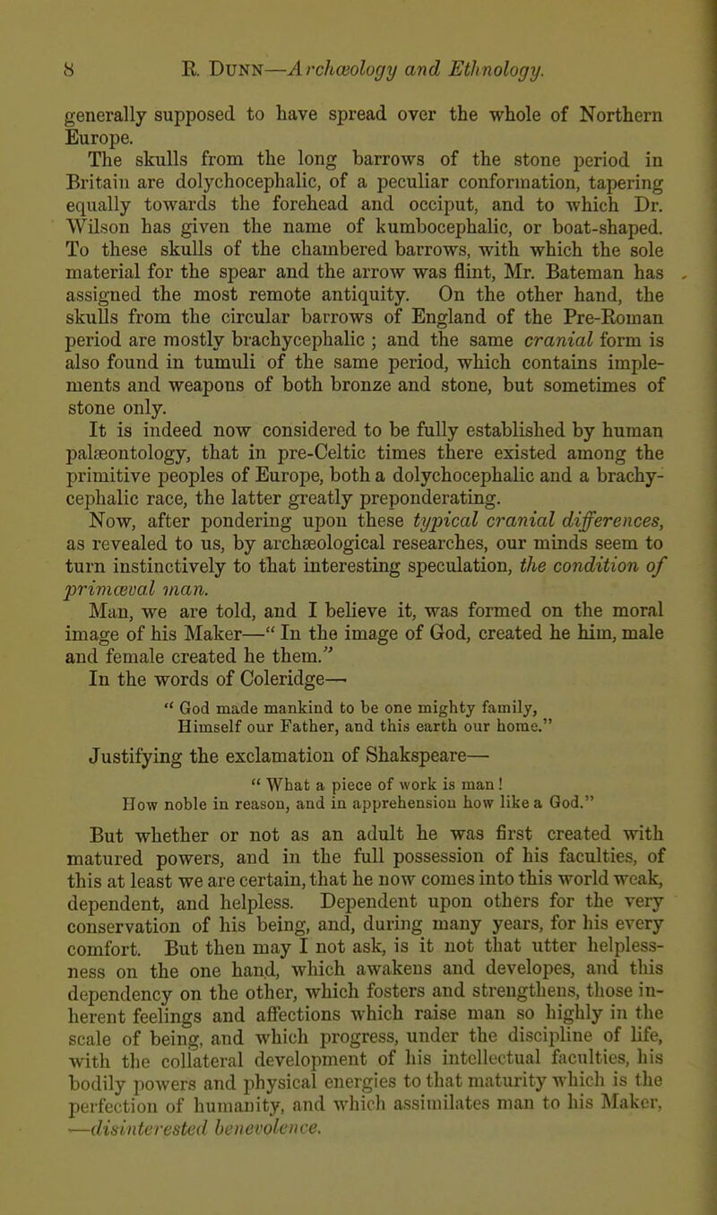 generally supposed to have spread over the whole of Northern Europe. The skulls from the long barrows of the stone period in Britain are dolychocephalic, of a peculiar conformation, tapering equally towards the forehead and occiput, and to which Dr. Wilson has given the name of kumbocephalic, or boat-shaped. To these skulls of the chambered barrows, with which the sole material for the spear and the arrow was flint, Mr. Bateman has assigned the most remote antiquity. On the other hand, the skulls from the circular barrows of England of the Pre-Roman period are mostly brachycephalic ; and the same cranial form is also found in tumuli of the same period, which contains imple- ments and weapons of both bronze and stone, but sometimes of stone only. It is indeed now considered to be fully established by human palaeontology, that in pre-Celtic times there existed among the primitive peoples of Europe, both a dolychocephalic and a brachy- cephalic race, the latter greatly preponderating. Now, after pondering upon these typical cranial differences, as revealed to us, by archaeological researches, our minds seem to turn instinctively to that interesting speculation, the condition of primcvual man. Man, we are told, and I believe it, was formed on the moral image of his Maker— In the image of God, created he him, male and female created he them. In the words of Coleridge— God made mankind to be one mighty family, Himself our Father, and this earth our home. Justifying the exclamation of Shakspeare— What a piece of work is man ! How noble in reason, and in apprehension how like a God. But whether or not as an adult he was first created with matured powers, and in the full possession of his faculties, of this at least we are certain, that he now comes into this world weak, dependent, and helpless. Dependent upon others for the very conservation of his being, and, during many years, for his every comfort. But then may I not ask, is it not that utter helpless- ness on the one hand, which awakens and developes, and this dependency on the other, which fosters and strengthens, those in- herent feelings and affections which raise man so highly in the scale of being, and which progress, under the discipline of life, with the collateral development of his intellectual faculties, his bodily powers and jmysical energies to that maturity which is the perfection of humanity, and which assimilates man to his Maker, —disin te rested benevolen ce.