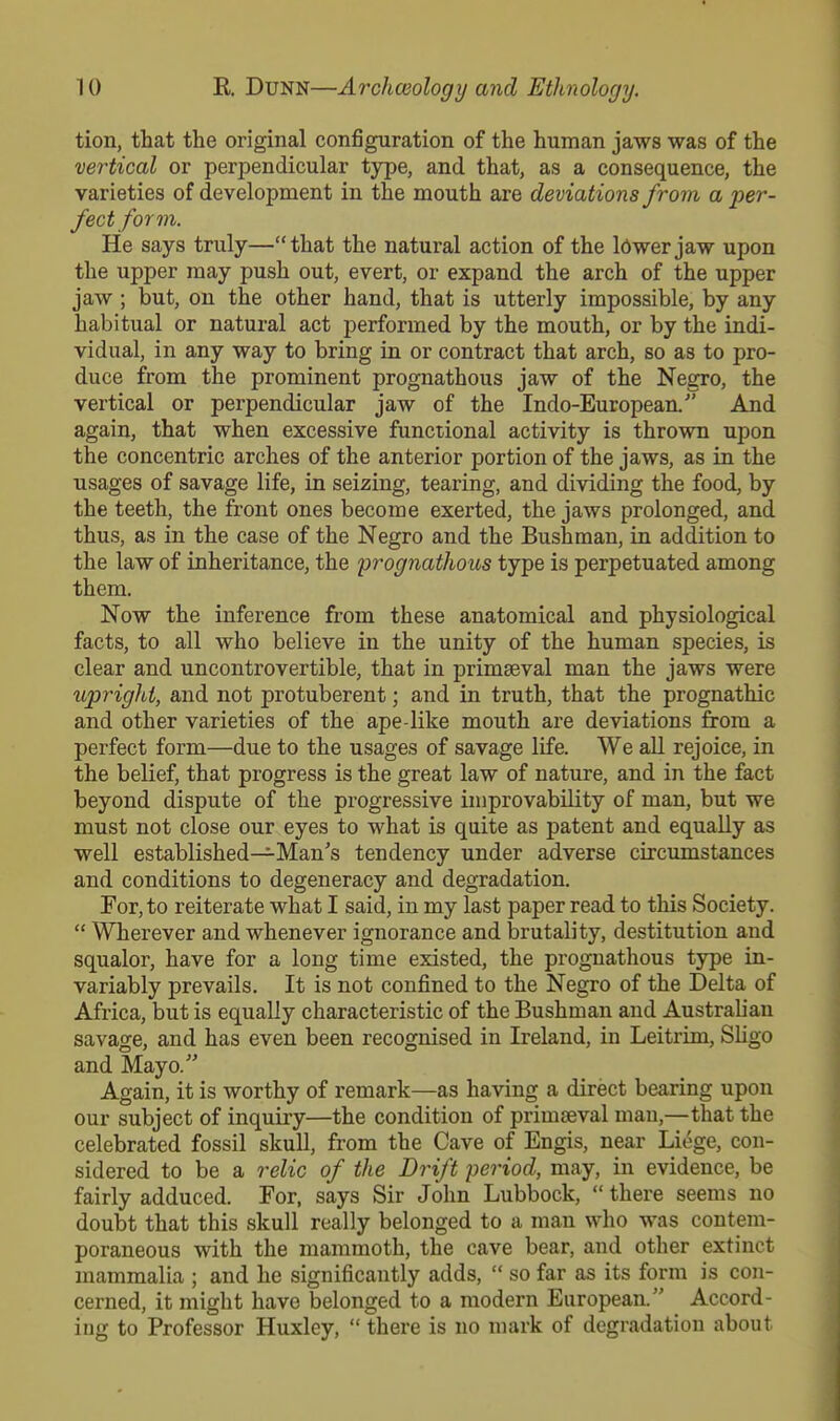 tion, that the original configuration of the human jaws was of the vertical or perpendicular type, and that, as a consequence, the varieties of development in the mouth are deviations from a per- fect form. He says truly—that the natural action of the ldwer jaw upon the upper may push out, evert, or expand the arch of the upper jaw ; but, on the other hand, that is utterly impossible, by any habitual or natural act performed by the mouth, or by the indi- vidual, in any way to bring in or contract that arch, so as to pro- duce from the prominent prognathous jaw of the Negro, the vertical or perpendicular jaw of the Indo-European. And again, that when excessive functional activity is thrown upon the concentric arches of the anterior portion of the jaws, as in the usages of savage life, in seizing, tearing, and dividing the food, by the teeth, the front ones become exerted, the jaws prolonged, and thus, as in the case of the Negro and the Bushman, in addition to the law of inheritance, the 'prognathous type is perpetuated among them. Now the inference from these anatomical and physiological facts, to all who believe in the unity of the human species, is clear and uncontrovertible, that in primaeval man the jaws were upright, and not protuberent; and in truth, that the prognathic and other varieties of the ape-like mouth are deviations from a perfect form—due to the usages of savage life. We all rejoice, in the belief, that progress is the great law of nature, and in the fact beyond dispute of the progressive unprovability of man, but we must not close our eyes to what is quite as patent and equally as well established—Man's tendency under adverse circumstances and conditions to degeneracy and degradation. For, to reiterate what I said, in my last paper read to this Society. Wherever and whenever ignorance and brutality, destitution and squalor, have for a long time existed, the prognathous type in- variably prevails. It is not confined to the Negro of the Delta of Africa, but is equally characteristic of the Bushman and Australian savage, and has even been recognised in Ireland, in Leitrim, Sligo and Mayo. Again, it is worthy of remark—as having a direct bearing upon our subject of inquiry—the condition of primaeval man,—that the celebrated fossil skull, from the Cave of Engis, near Liege, con- sidered to be a relic of the Drift period, may, in evidence, be fairly adduced. For, says Sir John Lubbock, there seems no doubt that this skull really belonged to a man who was contem- poraneous with the mammoth, the cave bear, and other extinct mammalia ; and he significantly adds, so far as its form is con- cerned, it might have belonged to a modern European. Accord- ing to Professor Huxley, there is no mark of degradation about