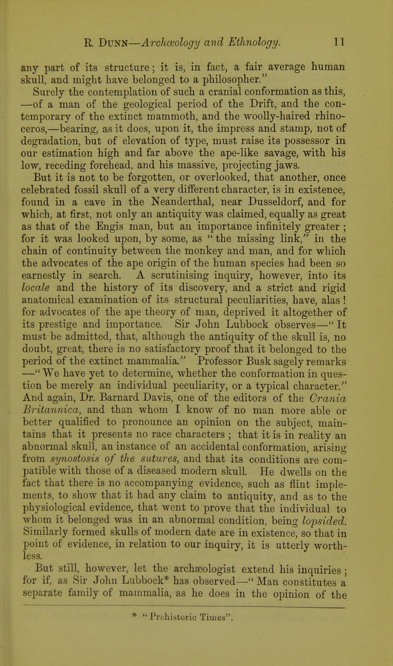 any part of its structure; it is, in fact, a fair average human skull, and might have belonged to a philosopher. Surely the contemplation of such a cranial conformation as this, —of a man of the geological period of the Drift, and the con- temporary of the extinct mammoth, and the woolly-haired rhino- ceros,—bearing, as it does, upon it, the impress and stamp, not of degradation, but of elevation of type, must raise its possessor in our estimation high and far above the ape-like savage, with his low, receding forehead, and his massive, projecting jaws. But it is not to be forgotten, or overlooked, that another, once celebrated fossil skull of a very different character, is in existence, found in a cave in the Neanderthal, near Dusseldorf, and for which, at first, not only an antiquity was claimed, equally as great as that of the Engis man, but an importance infinitely greater ; for it was looked upon, by some, as the missing link, in the chain of continuity between the monkey and man, and for which the advocates of the ape origin of the human species had been so earnestly in search. A scrutinising inquiry, however, into its locale and the history of its discovery, and a strict and rigid anatomical examination of its structural peculiarities, have, alas ! for advocates of the ape theory of man, deprived it altogether of its prestige and importance. Sir John Lubbock observes— It must be admitted, that, although the antiquity of the skull is, no doubt, great, there is no satisfactory proof that it belonged to the period of the extinct mammalia. Professor Busk sagely remarks — We have yet to determine, whether the conformation in ques- tion be merely an individual peculiarity, or a typical character. And again, Dr. Barnard Davis, one of the editors of the Crania Britannica, and than whom I know of no man more able or better qualified to pronounce an opinion on the subject, main- tains that it presents no race characters ; that it is in reality an abnormal skull, an instance of an accidental conformation, arising from synostosis of the sutures, and that its conditions are com- patible with those of a diseased modern skull. He dwells on the fact that there is no accompanying evidence, such as flint imple- ments, to show that it had any claim to antiquity, and as to the physiological evidence, that went to prove that the individual to whom it belonged was in an abnormal condition, being lopsided. Similarly formed skulls of modern date are in existence, so that in point of evidence, in relation to our inquiry, it is utterly worth- less. But still, however, let the archaeologist extend his inquiries ; for if, as Sir John Lubbock* has observed— Man constitutes a separate family of mammalia, as he does in the opinion of the * Prehistoric Times.