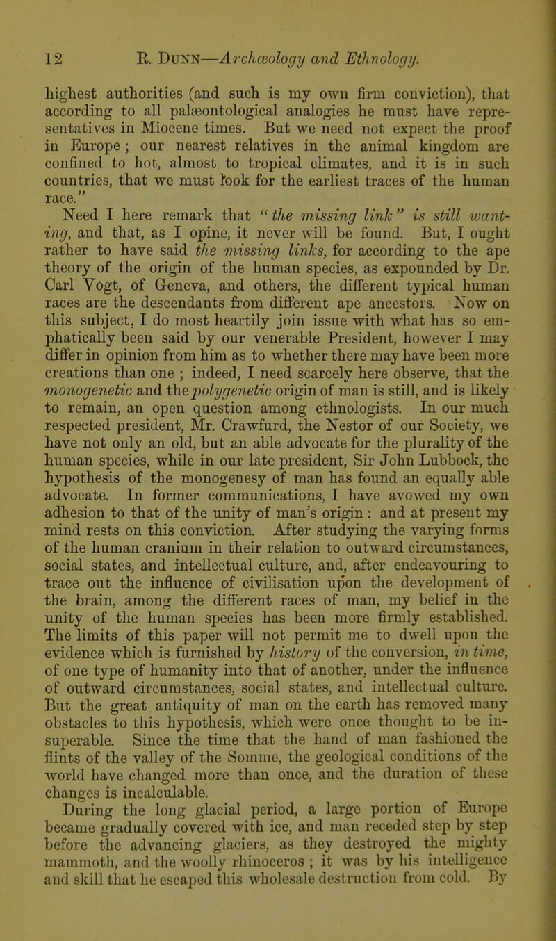 highest authorities (and such is my own firm conviction), that according to all palseontological analogies he must have repre- sentatives in Miocene times. But we need not expect the proof in Europe; our nearest relatives in the animal kingdom are confined to hot, almost to tropical climates, and it is in such countries, that we must rook for the earliest traces of the human race. Need I here remark that  the missing link is still want- ing, and that, as I opine, it never will be found. But, I ouuht rather to have said the missing links, for according to the ape theory of the origin of the human species, as expounded by Dr. Carl Vogt, of Geneva, and others, the different typical human races are the descendants from different ape ancestors. Now on this subject, I do most heartily join issue with what has so em- phatically been said by our venerable President, however I may differ in opinion from him as to whether there may have been more creations than one ; indeed, I need scarcely here observe, that the monogenetic and thepolygenetic origin of man is still, and is likely to remain, an open question among ethnologists. In our much respected president, Mr. Crawfurd, the Nestor of our Society, we have not only an old, but an able advocate for the plurality of the human species, while in our late president, Sir John Lubbock, the hypothesis of the monogenesy of man has found an equally able advocate. In former communications, I have avowed my own adhesion to that of the unity of man's origin: and at present my mind rests on this conviction. After studying the varying forms of the human cranium in their relation to outward circumstances, social states, and intellectual culture, and, after endeavouring to trace out the influence of civilisation upon the development of the brain, among the different races of man, my belief in the unity of the human species has been more firmly established. The limits of this paper will not permit me to dwell upon the evidence which is furnished by history of the conversion, in time, of one type of humanity into that of another, under the influence of outward circumstances, social states, and intellectual culture. But the great antiquity of man on the earth has removed many obstacles to this hypothesis, which were once thought to be in- superable. Since the time that the hand of man fashioned the flints of the valley of the Somme, the geological conditions of the world have changed more than once, and the duration of these changes is incalculable. During the long glacial period, a large portion of Europe became gradually covered with ice, and man receded step by step before the advancing glaciers, as they destroyed the mighty mammoth, and the woolly rhinoceros ; it was by his intelligence aud skill that he escaped this wholesale destruction from cold. By