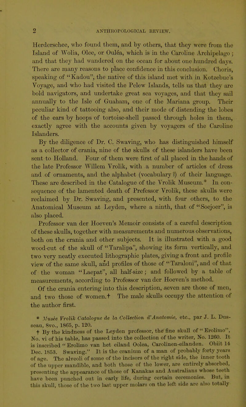 Herderschee, who found them, and by others, that they were from the Island of Wolia, Olee, or Oulea, which is in the Caroline Archipelago ; and that they had wandered on the ocean for about one himdred days. There are many reasons to place confidence in this conclusion. Choris, speaking of  Kadou, the native of this island met with in Kotzebue's Voyage, and who had visited the Pelew Islands, tells us that they are bold navigators, and undertake great sea voyages, and that they sail annually to the Isle of Guaham, one of the Mariana group. Their peculiar kind of tattooing also, and their mode of distending the lobes of the ears by hoops of tortoise-shell passed through holes in them, exactly agree with the accounts given by voyagers of the Caroline Islanders. By the ddigence of Dr. C. Swaving, who has distinguished himself as a collector of crania, nine of the skulls of these islanders have been sent to Holland. Four of them were first of all placed in the hands of the late Professor Willem Vrolik, with a number of articles of dress and of ornaments, and the alphabet (vocabulary ?) of their language. These are described in the Catalogue of the Vrolik Museum.* In con- sequence of the lamented death of Prefessor Vrolik, these skulls were reclaimed by Dr. Swaving, and presented, with four others, to the Anatomical Museum at Leyden, where a ninth, that of Soejoer, is also placed. Professor van der Hoeven's Memoir consists of a careful description of these skulls, together with measurements and numerous observations, both on the crania and other subjects. It is illustrated with a good wood-cut of the skull of Taralipa, showing its form vertically, and two very neatly executed lithographic plates, giving a front and profile view of the same skull, and profiles of those of Taraloni, and of that of the woman Laepat, all half-size; and followed by a table of measurements, according to Professor van der Hoeven's method. Of the crania entering into this description, -seven are those of men, and two those of women, t The male skulls occupy the attention of the author first. * Musee Vrolik Catalogue de la Collection d'Anatomie, etc., par J. L. Dus- seau, 8vo., 1865, p. 120. t By the kindness of the Leyden professor, the fine skull of  Erolimo, No. vi of his table, has passed into the collection of the writer, No. 1260. It is inscribed  Erolimo van het eiland Oolea, Carolinen-eilanden. Obiit 14 Dec. 1853. Swaving. It is the cranium of a man of probably forty years of age. The alveoli of some of the incisors of tbe right side, the inner tooth of the upper mandible, and both those of the lower, are entirely absorbed, presenting the appeoranco of those of Kanakas and Australians whose teeth have been punched out in early life, during certain ceremonies. But, in this skull, those of the two last upper molars on the left side are also totally