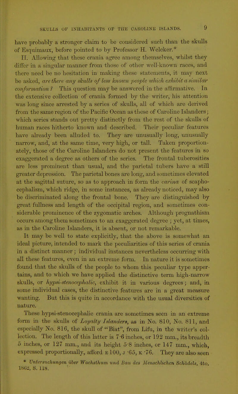 have probably a stronger claim to be considered such than the skulls of Esquimaux, before pointed to by Professor H. Welcker.* II. Allowing that these crania agree among themselves, whilst they differ in a singular manner from those of other well-known races, and there need be no hesitation in making these statements, it may next be asked, are there any skulls of less known 2ieople which exhibit a similar conformation 1 This question may be answered in the affirmative. In the extensive collection of crania formed by the writer, his attention was long since arrested by a series of skulls, all of which are derived from the same region of the Pacific Ocean as these of Caroline Islanders; which series stands out pretty distinctly from the rest of the skulls of human races hitherto known and described. Their peculiar features have already been alluded to. They are unusually long, unusually narrow, and, at the same time, very high, or tall. Taken proportion- ately, those of the Caroline Islanders do not present the features in so exaggerated a degree as others of the series. The frontal tuberosities are less prominent than usual, and the parietal tubers have a still greater depression. The parietal bones are long, and sometimes elevated at the sagittal suture, so as to approach in form the carina of scapho- cephalism, which ridge, in some instances, as already noticed, may also be discriminated along the frontal bone. They are distinguished by great fullness and length of the occipital region, and sometimes con- siderable prominence of the zygomatic arches. Although prognathism occurs among them sometimes to an exaggerated degree ; yet, at times, as in the Caroline Islanders, it is absent, or not remarkable. It may be well to state explicitly, that the above is somewhat an ideal picture, intended to mark the peculiarities of this series of crania in a distinct manner; individual instances nevertheless occurring with all these features, even in an extreme form. In nature it is sometimes found that the skulls of the people to whom this peculiar type apper- tains, and to which we have applied the distinctive term high-narrow skulls, or hypsi-stenocephalic, exhibit it in various degrees; and, in some individual cases, the distinctive features are in a great measure wanting. But this is quite in accordance with the xisual diversities of nature. These hypsi-stenocephalic crania are sometimes seen in an extreme form in the skulls of Loyalty Islanders, as in No. 810, No. 811, and especially No. 816, the skull of Biat, from Lifu, in the writer's col- lection. The length of this latter is 7-6 inches, or 192 mm., its breadth 5 inches, or 127 mm., and its height 5-8 inches, or 147 mm., which, expressed proportionally, afford e 100, j -65, K -76. They are also seen * Untersuchungen iiber Wachsthum und Dau dcs Menschlichcn Schadels, 4to, \WZ, S. 118,