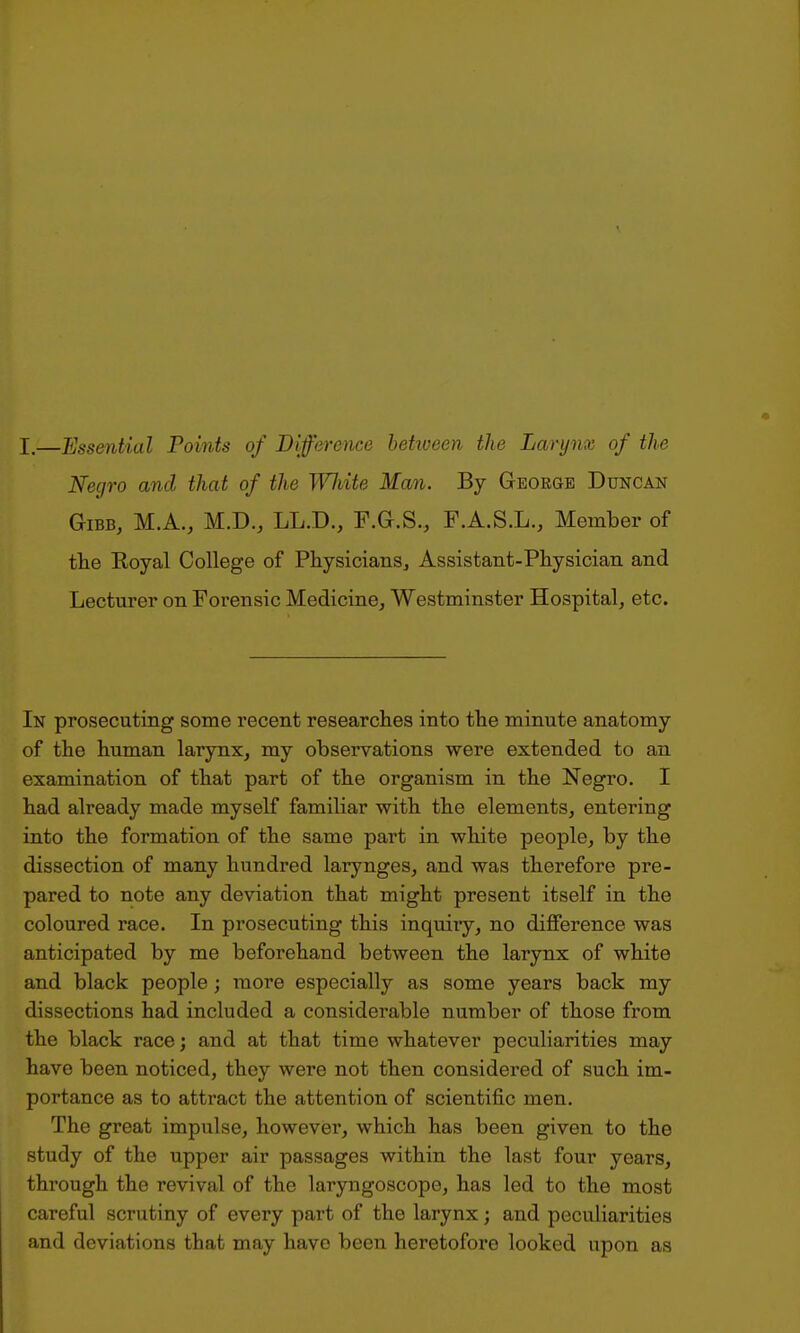 I.—Essential Points of Difference between the Larynx of the Negro and that of the Wliite Man. By Geoeoe Duncan GiBB, M.A., M.D., LL.D., F.G.S., F.A.S.L., Member of the Royal College of Physicians^ Assistant-Physician and Lecturer on Forensic Medicine, Westminster Hospital, etc. In prosecuting some recent researches into the minute anatomy of the human larynx, my observations were extended to an examination of that part of the organism in the Negro. I had already made myself familiar with the elements, entering into the formation of the same part in white people, by the dissection of many hundred larynges, and was therefore pre- pared to note any deviation that might present itself in the coloured race. In prosecuting this inquiry, no difference was anticipated by me beforehand between the larynx of white and black people; more especially as some years back my dissections had included a considerable number of those from the black race; and at that time whatever peculiarities may have been noticed, they were not then considered of such im- portance as to attract the attention of scientific men. The great impulse, however, which has been given to the study of the upper air passages within the last four years, through the revival of the laryngoscope, has led to the most careful scrutiny of every part of the larynx; and peculiarities and deviations that may have been heretofore looked upon as