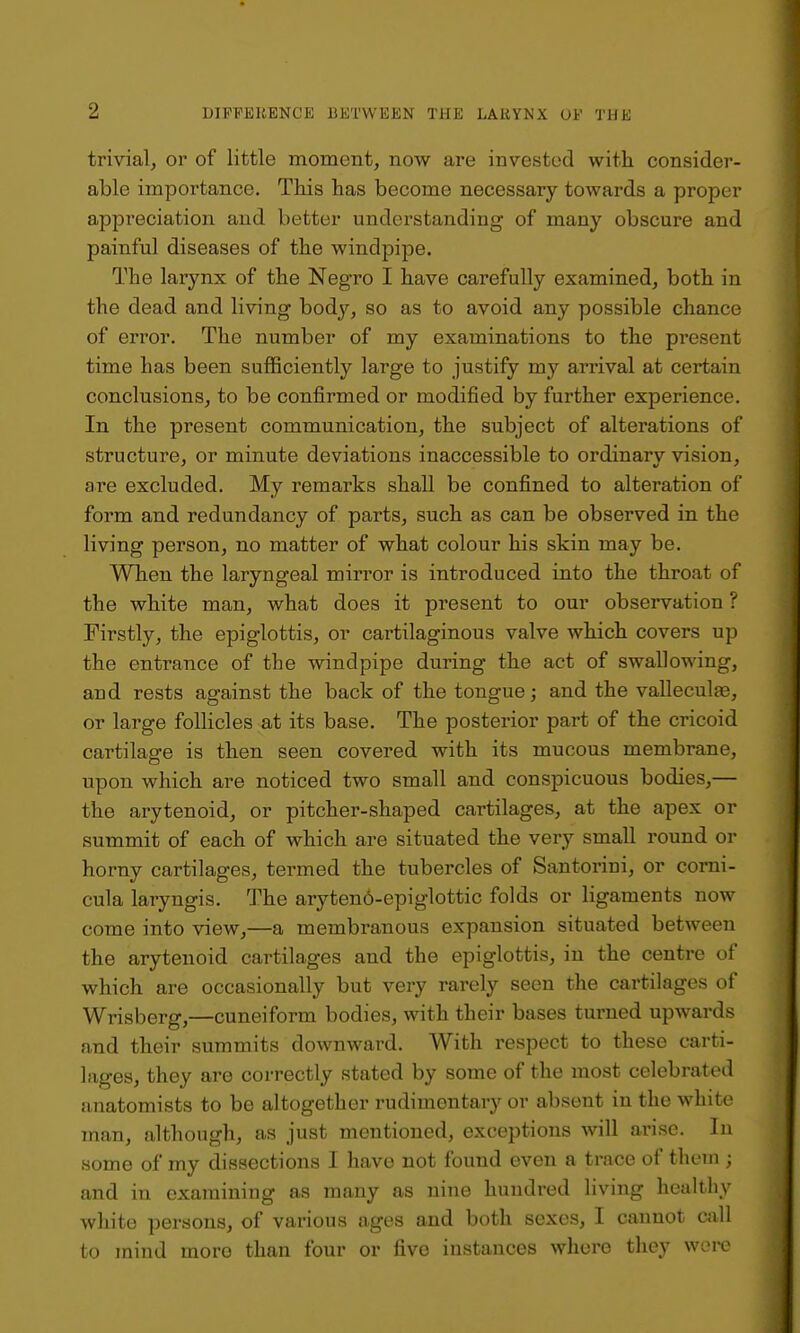 trivial^ or of little moment, now are invested with consider- able importance. This has become necessary towards a proper appi'eciation and better understanding of many obscure and painful diseases of the windpipe. The larynx of the Negro I have carefully examined, both in the dead and living body, so as to avoid any possible chance of error. The number of my examinations to the pi'esent time has been sufficiently large to justify my arrival at certain conclusions, to be confirmed or modified by further experience. In the present communication, the subject of alterations of structure, or minute deviations inaccessible to ordinary vision, are excluded. My remarks shall be confined to alteration of form and redundancy of parts, such as can be observed in the living person, no matter of what colour his skin may be. When the laryngeal mirror is introduced into the throat of the white man, what does it present to our observation ? Firstly, the epiglottis, or cartilaginous valve which covers up the entrance of the windpipe during the act of swallowing, and rests against the back of the tongue; and the valleculje, or large follicles at its base. The posterior part of the cricoid cartilage is then seen covei'ed with its mucous membrane, upon which are noticed two small and conspicuous bodies,— the arytenoid, or pitcher-shaped cartilages, at the apex or summit of each of which are situated the very small round or horny cartilages, termed the tubercles of Santorini, or corni- cula laryngis. The aryteno-epiglottic folds or ligaments now come into view,—a membranous expansion situated between the arytenoid cartilages and the epiglottis, in the centre of which are occasionally but very rarely seen the cartilages of Wrisberg,—cuneiform bodies, with their bases turned upwards and their summits downward. With respect to these carti- lages, they are correctly stated by some of the most celebrated anatomists to be altogether rudimentary or absent in the white man, although, as just mentioned, exceptions will arise. In some of my dissections I have not found even a trace of thein ; and in examining as many as nine hundred living healthy white persons, of various ages and both sexes, I cannot cjill to mind more than four or five instances where they wore