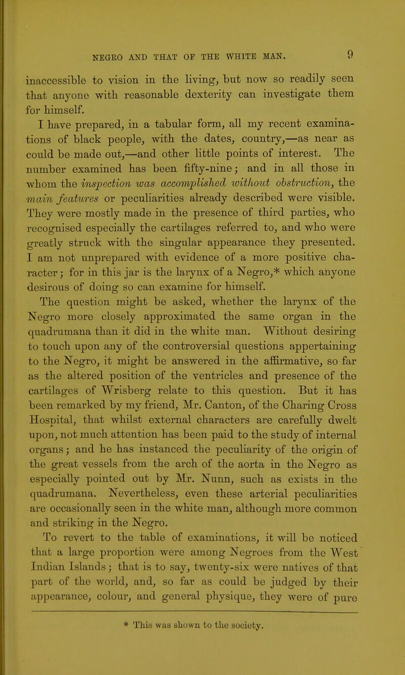 inaccessible to vision in the living, but now so readily seen that anyone with reasonable dexterity can investigate them for himself. I have prepared, in a tabular form, all my recent examina- tions of black people, with the dates, country,—as near as could be made out,—and other little points of interest. The number examined has been fifty-nine; and in all those in whom the inspection was accomplished without ohstruction, the main features or peculiarities already described were visible. They were mostly made in the presence of third parties, who recognised especially the cartilages referred to, and who were greatly struck with the singular appearance they presented. I am not unprepared with evidence of a more positive cha- racter ; for in this jar is the larynx of a Negro,* which anyone desirous of doing so can examine for himself. The question might be asked, whether the larynx of the Negro more closely approximated the same organ in the quadrumana than it did in the white man. Without desiring to touch upon any of the controversial questions appertaining to the Negro, it might be answered in the affirmative, so far as the altered position of the ventricles and presence of the cartilages of Wrisberg relate to this question. But it has been remarked by my friend, Mr. Canton, of the Charing Cross Hospital, that whilst external characters are carefully dwelt upon, not much attention has been paid to the study of internal organs; and he has instanced the pecuKarity of the origin of the great vessels from the arch of the aorta in the Negro as especially pointed out by Mr. Nunn, such as exists in the quadrumana. Nevertheless, even these arterial peculiarities are occasionally seen in the white man, although more common and striking in the Negro. To revert to the table of examinations, it will be noticed that a large proportion were among Negroes from the West Indian Islands; that is to say, twenty-six were natives of that part of the world, and, so far as could be judged by their appearance, colour, and general physique, they were of pure * This was sliown to tlio society.