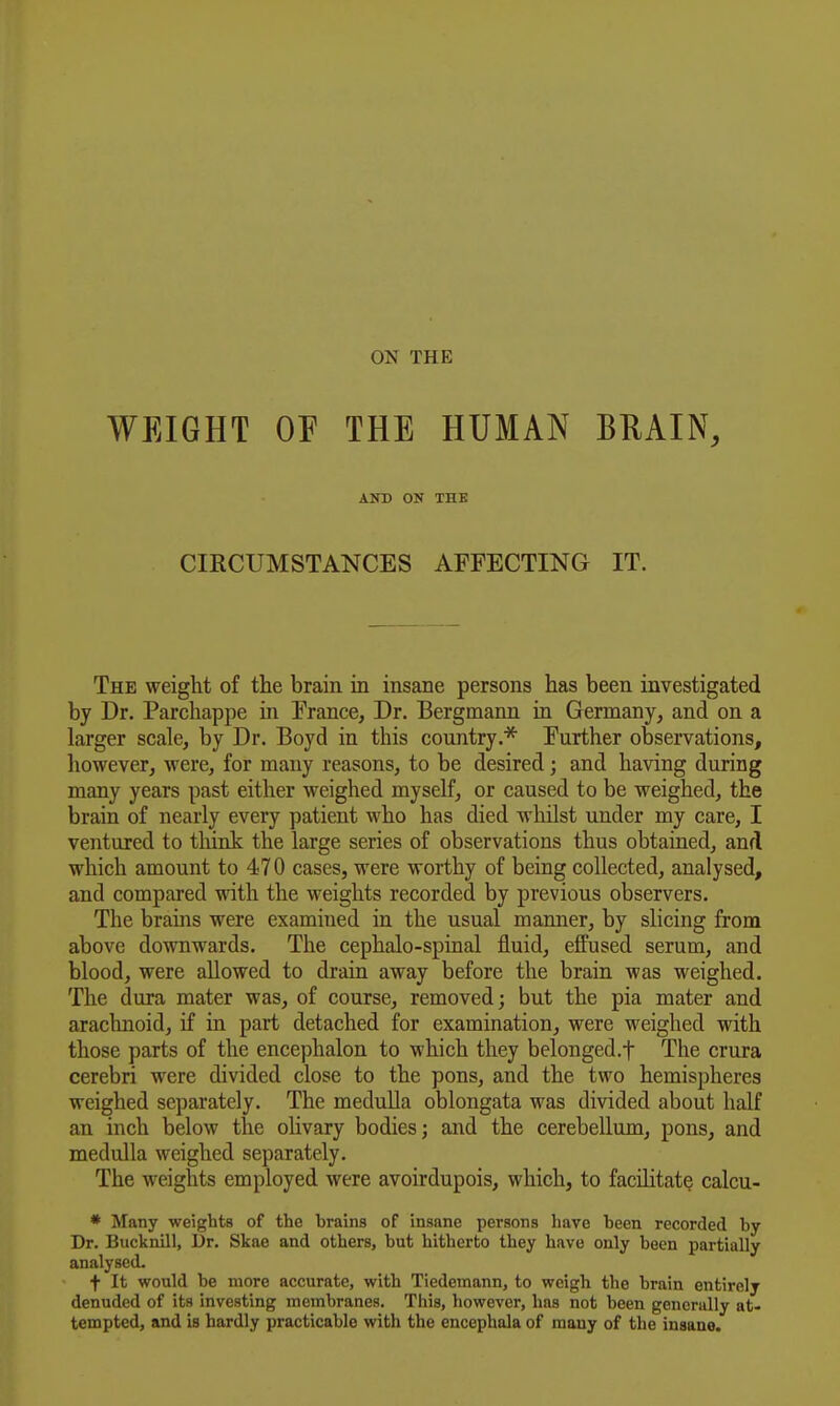 WEIGHT OF THE HUMAN BEAIN, AlfD ON THE CIRCUMSTANCES AFFECTING IT. The weight of the brain in insane persons has been investigated by Dr. Parchappe in France, Dr. Bergmann in Germany, and on a larger scale, by Dr. Boyd in this country.^ Further observations, however, were, for many reasons, to be desired; and having during many years past either weighed myself, or caused to be weighed, the brain of nearly every patient who has died whilst under my care, I ventured to think the large series of observations thus obtained, and which amount to 470 cases, were worthy of being collected, analysed, and compared with the weights recorded by previous observers. The brains were examined in the usual manner, by slicing from above downwards. The cephalo-spinal fluid, effused serum, and blood, were allowed to drain away before the brain was weighed. The dura mater was, of course, removed; but the pia mater and arachnoid, if in part detached for examination, were weighed with those parts of the encephalon to which they belonged.f The crura cerebri were divided close to the pons, and the two hemispheres weighed separately. The medulla oblongata was divided about half an inch below the olivary bodies; and the cerebellum, pons, and medulla weighed separately. The weights employed were avoirdupois, which, to facilitate calcu- * Many weights of the brains of insane persons have been recorded by Dr. Bucknill, Dr. Skae and others, but hitherto they have only been partially analysed. t It would be more accurate, with Tiedemann, to weigh the brain entirely denuded of its investing membranes. This, however, has not been generally at- tempted, and is hardly practicable with the encephala of many of the insane.