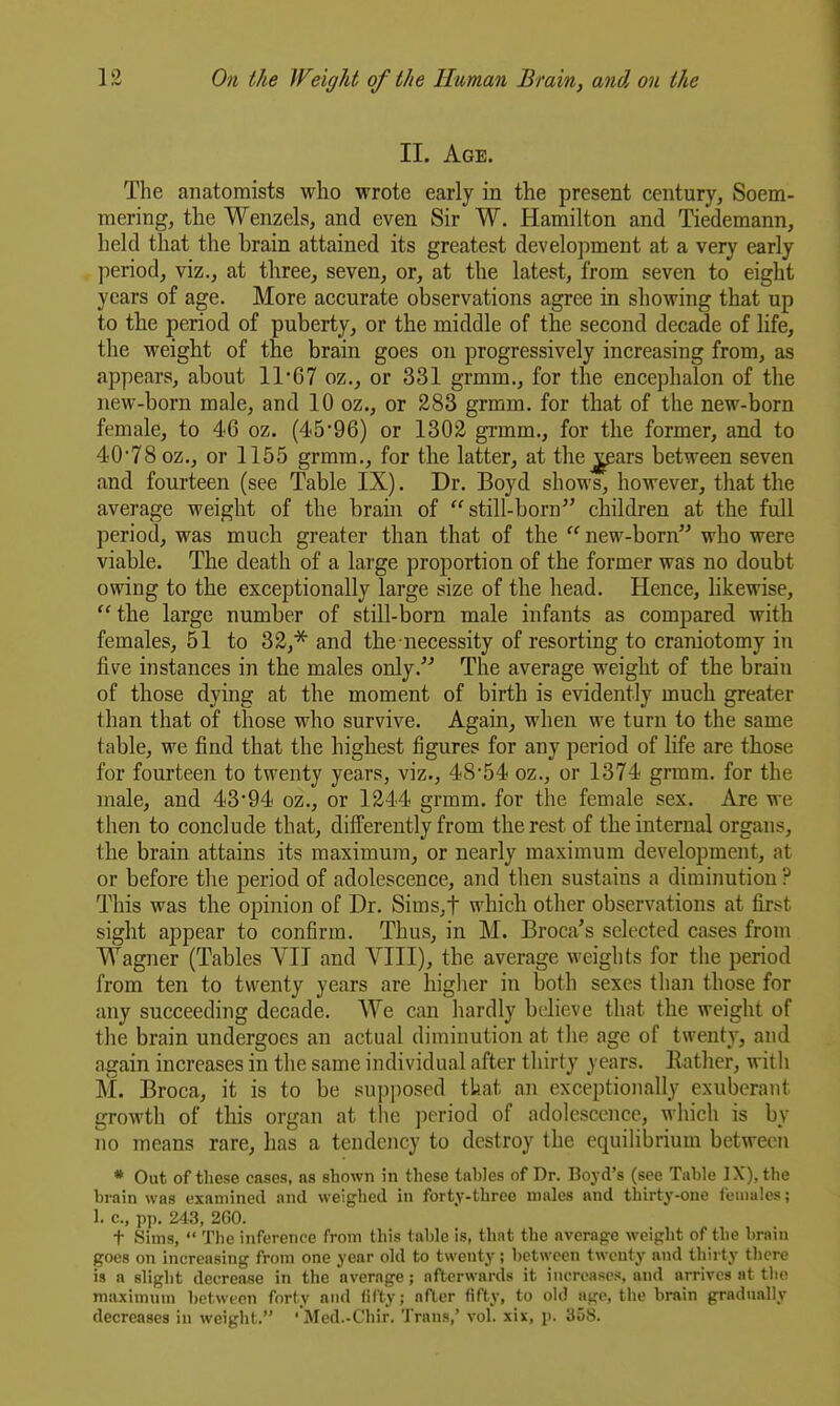 II. Age. The anatomists who wrote early in the present century, Soem- mering, the Wenzels, and even Sir W. Hamilton and Tiedemann, held that the brain attained its greatest develojiment at a very early period, viz., at three, seven, or, at the latest, from seven to eight years of age. More accurate observations agree in showing that up to the period of puberty, or the middle of the second decade of life, the weight of the brain goes on progressively increasing from, as appears, about 11*67 oz., or 331 grmm., for the encephalon of the new-born male, and 10 oz., or 283 grmm. for that of the new-born female, to 46 oz. (4'596) or 1302 grmm., for the former, and to 40*78 oz,, or 1155 grmm., for the latter, at the j^ars between seven and fourteen (see Table IX). Dr. Boyd shows, however, that the average weight of the brain of still-born children at the full period, was much greater than that of the  new-born who were viable. The death of a large proportion of the former was no doubt owing to the exceptionally large size of the head. Hence, hkewise, the large number of still-born male infants as compared with females, 51 to 32,^ and the necessity of resorting to craniotomy in five instances in the males only. The average weight of the brain of those dying at the moment of birth is evidently much greater than that of those who survive. Again, when we turn to the same table, we find that the highest figures for any period of life are those for fourteen to twenty years, viz., 48*54 oz., or 1374 grmm. for the male, and 43*94 oz., or 1244 grmm. for the female sex. Are we then to conclude that, differently from the rest of the internal organs, the brain attains its maximum, or nearly maximum development, at or before the period of adolescence, and then sustains a diminution ? This was the opinion of Dr. Sims,t which other observations at first sight appear to confirm. Thus, in M. Broca's selected cases from Wagner (Tables VII and VIII), the average weights for the period from ten to twenty years are higlier in both sexes than those for any succeeding decade. We can liardly bt-lieve that the weight of the brain undergoes an actual diminution at the age of twenty, and again increases in the same individual after thirty years. Eatlier, with M. Broca, it is to be 8U])posed tkat an exceptionally exuberant growth of this organ at tlie jicriod of adolescence, which is by no means rare, has a tendency to destroy the equihbrium between * Out of these cases, as shown in these tables of Dr. Boyd's (see Table IX), the brain was examined and weighed in forty-three males and thirty-one females; 1. c., pp. 243, 2G0. t Sims,  The inference from this table is, that the average weight of the brain goes on increasing from one year old to twenty; between twenty and thii ty there is a slight decrease in the average; afterwards it increases, and arrives at the maximum between forty and fifty; after fifty, to old age, the brain gradually decreases in weight. ' Med.-Chir. Trans,' vol. xix, p. 358.