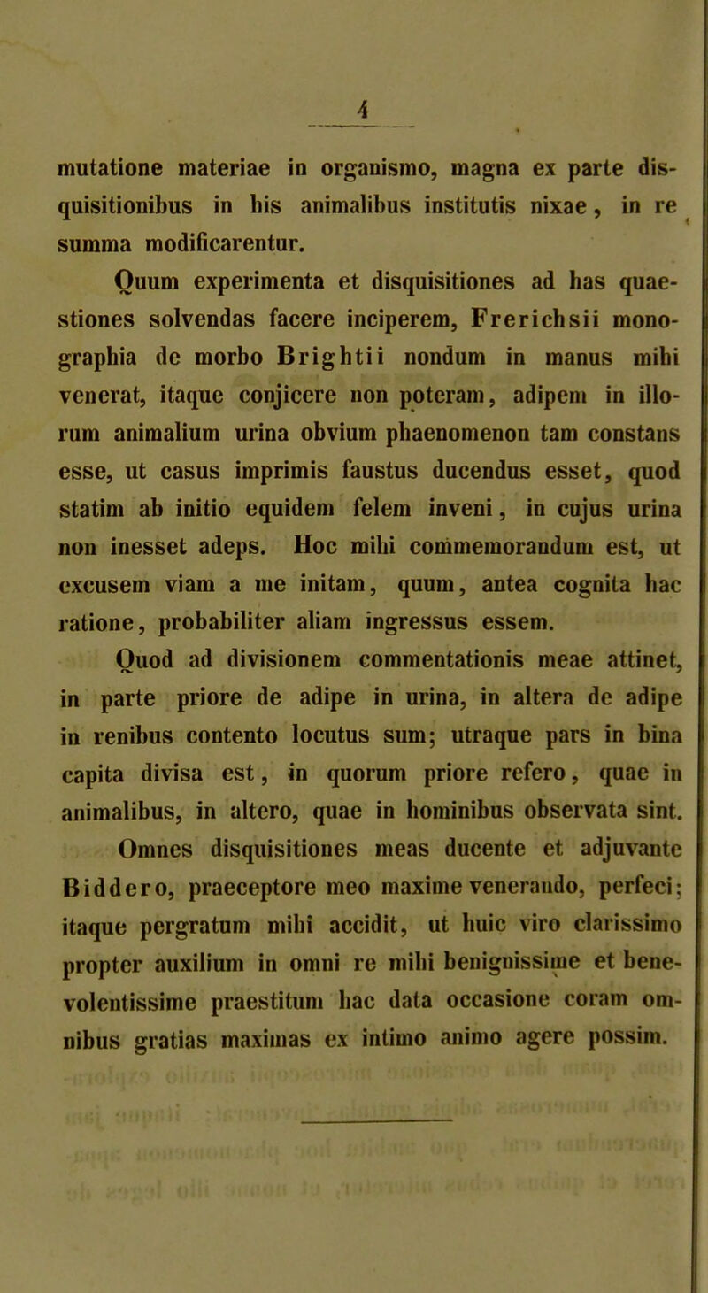 quisitionibus in his animalibus institutis nixae, in re summa modificarentur. Ouum experimenta et disquisitiones ad has quae- stiones solvendas facere inciperem, Frerichsii mono- graphia de morbo Brightii nondum in manus mihi venerat, itaque conjicere non poteram, adipem in illo- rum animalium urina obvium phaenomenon tam constans esse, ut casus imprimis faustus ducendus esset, quod statim ab initio equidem felem inveni, in cujus urina non inesset adeps. Hoc mihi commemorandum est, ut cxcusem viam a me initam, quum, antea cognita hac ratione, probabiliter aliam ingressus essem. Ouod ad divisionem commentationis meae attinet, in parte priore de adipe in urina, in altera de adipe in renibus contento locutus sum; utraque pars in bina capita divisa est, in quorum priore refero, quae in animalibus, in altero, quae in hominibus observata sint. Omnes disquisitiones meas ducente et adjuvante Biddero, praeceptore meo maxime veneraudo, perfeci: itaque pergratum mihi accidit, ut huic viro darissimo propter auxilium in omni re mihi benignissiine et bene- volentissime praestitum hac data occasione coram om- nibus gratias maximas cx intimo animo agere possim.