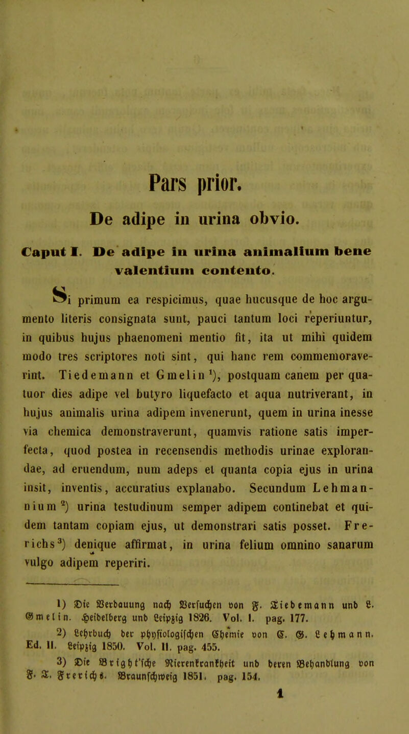 Pars prior. De adipe in urina obvio. Caput I I>e adipe in urina animalium bene valentium contento. primum ea respicimus, quae hucusque de hoc argu- mento literis consignata sunt, pauci tantum loci reperiuntur, in quibus hujus phaenomeni mentio fit, ita ut mihi quidem modo tres scriptores noti sint, qui hanc rem commemorave- rint. Tiedemann et Gmelin1), postquam canem per qua- tuor dies adipe vel butyro liquefacto et aqua nutriverant, in hujus animalis urina adipem invenerunt, quem in urina inesse via chemica demonstraverunt, quamvis ratione satis imper- fecta, quod postea in recensendis methodis urinae exploran- dae, ad eruendum, num adeps el quanta copia ejus in urina insit, inventis, accuratius explanabo. Secundum Lehman- nium2) urina testudinum semper adipem continebat et qui- dem tantam copiam ejus, ut demonstrari satis posset. Fre- richs3) denique affirmat, in urina felium omnino sanarum vulgo adipem reperiri. 1) J)ie SBerbauung nadj JBerfudjen oon g. Siebemann unb 8. ®melin. «fceibelberg unb Ceipjig 1826. Vol. I. pag. 177. 2) gctyrbucb, ber p&t)fiologifc&en Gf&emie oon <$. ©. S^mann. Ed. II. Ceipjig 1850. Vol. II. pag. 455. 3) SDie SBrigbffdje SKicrenfranfbeit unb beren JBetjanblung c-on 8- S. grerfdj«. SBraunfd&weig 1851, pag. 154, 1