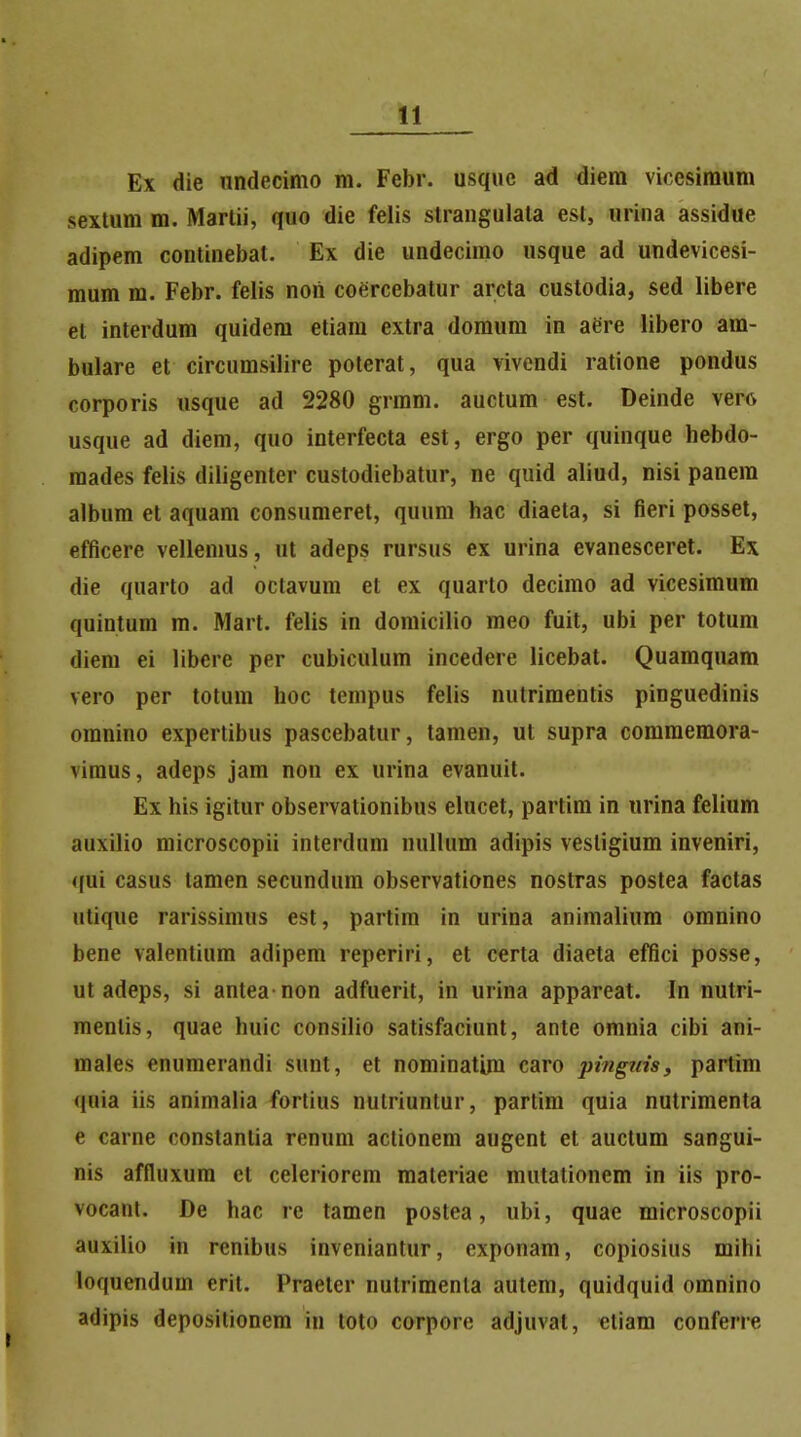 Ex die nndecimo m. Febr. usquc ad diera vicesimum sextum m. Martii, quo die felis straugulala est, urina assidue adipem continebat. Ex die undecimo usque ad undevicesi- mum m. Febr. felis non coercebatur arcta custodia, sed libere et interdum quidem etiam extra domum in aere libero am- bulare et circumsilire potcrat, qua vivendi ratione pondus corporis usque ad 2280 grram. auctum est. Deinde vero usque ad diem, quo interfecta est, ergo per quinque hebdo- raades felis diligenter custodiebatur, ne quid aliud, nisi panera album et aquam consumeret, quum hac diaeta, si fieri posset, efficere vellemus, ut adeps rursus ex urina evanesceret. Ex die quarto ad octavum et ex quarto decimo ad vicesimum quintum m. Mart. felis in domicilio meo fuit, ubi per totum diem ei libere per cubiculum incedere licebat. Quamquam vero per totum hoc tempus felis nutrimentis pinguedinis omnino expertibus pascebatur, tamen, ut supra comraemora- vimus, adeps jam non ex urina evanuit. Ex his igitur observationibus elucet, partim in urina felium auxilio microscopii interdum nullum adipis vesligium inveniri, qui casus tamen secundum observationes nostras postea faclas utique rarissimus est, partira in urina animalium omnino bene valentium adipem reperiri, et certa diaeta effici posse, ut adeps, si antea non adfuerit, in urina appareat. In nutri- menlis, quae huic consilio satisfaciunt, ante omnia cibi ani- males cnumerandi sunt, et nominatim caro pi?iguisy partim quia iis animalia fortius nulriuntur, partim quia nutrimenta e carne constantia ronum actionem augent et auctum sangui- nis affluxura et celeriorem materiae mutationem in iis pro- vocant. De hac re tamen postea, ubi, quae microscopii auxilio in renibus inveniantur, exponam, copiosius milii loquendum crit. Praelcr nulrimenla autem, quidquid omnino adipis deposilionem in toto corpore adjuvat, etiam conferre