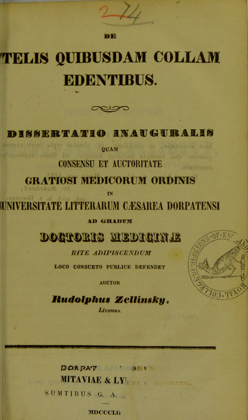 TELIS QUIBUSDAM COLLAM EDENTIBUiS. QUAM CONSENSU ET AUCTORITATE ORATIOSI MfiDICORUM ORDINIS IN lUNlVERSITATE LITTERARUM C.ESAREA DORPATENSI RITE ADIPISCENBUM LOCO CONSUETO PUBLICE DEFENDET AUCTOR Hudoiphus Zetlinsky, Livonus. MITAVIAE & LT SUMTIBUS G. A. MDCCCLU