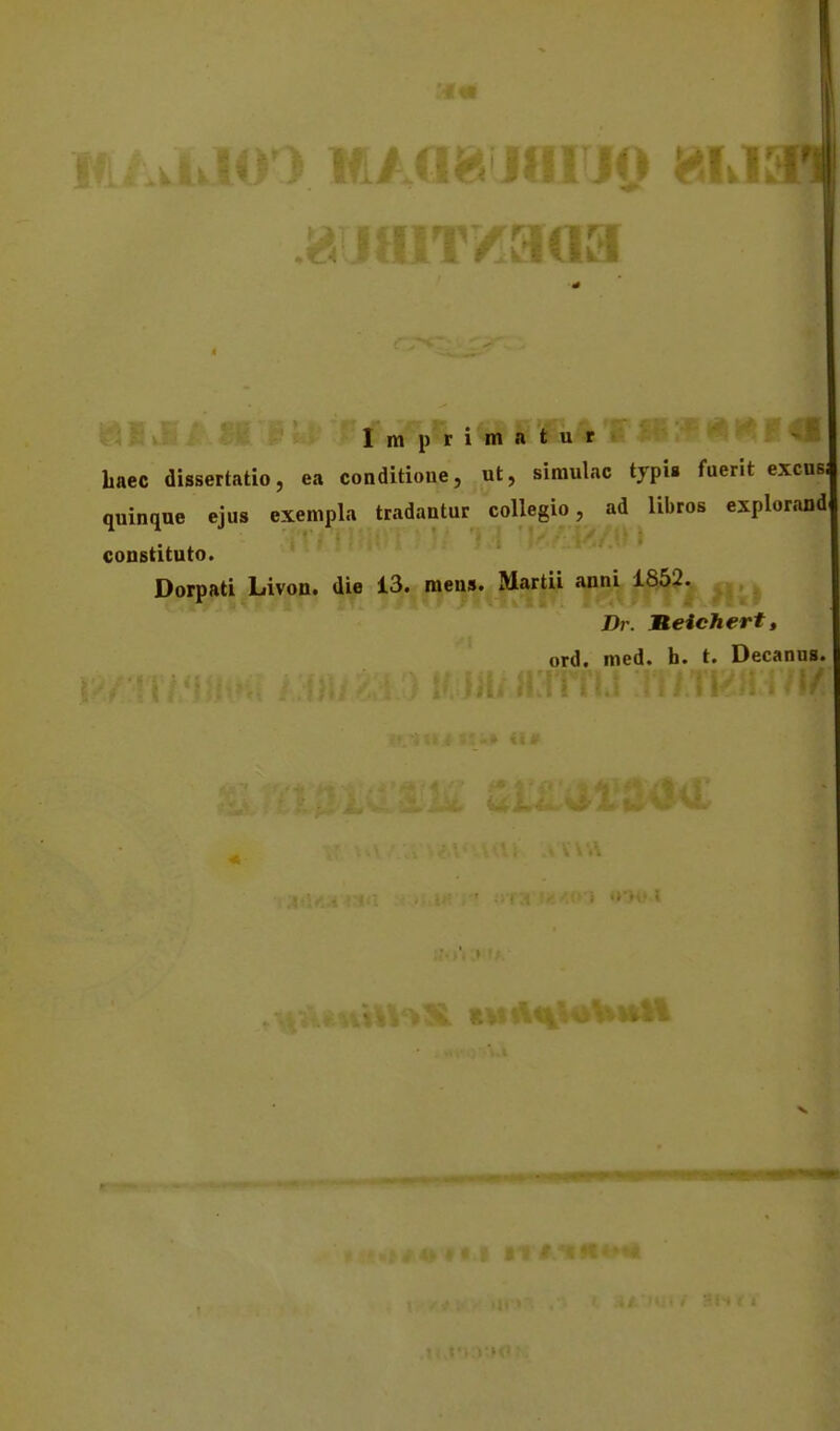 Imprimatur >^Sf ,. baec dissertatio, ea conditioue, ut, simulac typi» fuerit excnsi quinque ejus exempla tradantur coUegio, ad libros explorand coDstituto. Dorpati Livon. die 13. mens. Martii anni 1852. J)r. Keichert, ord. med. h. t. Decanus. V