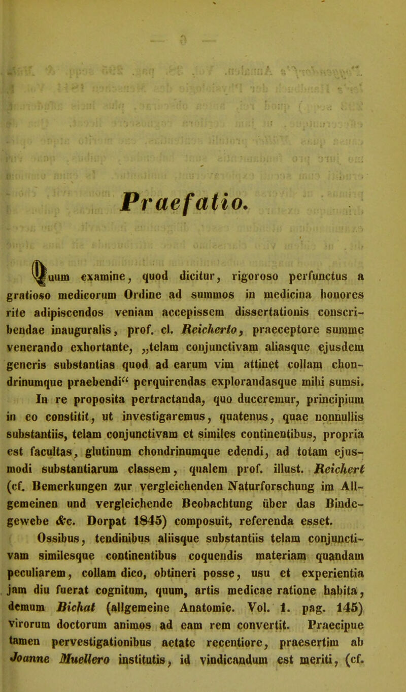 Praefatio. uum examine; quod dicitur, rigoroso perfunctus a gratioso medicorum Ordine ad summos in medicina houores rite adipiscendos veniam accepissem dissertatiouis conscri- bendae inauguralis, prof. cl. Reicherlo, praeceptore summe venerando cxhortante, ,,te]am coujunctivam aliasquc ejusdem generis substantias quod ad earum vim attiuet coliam chon- drinumque praebendi^' perquirendas explorandasque mihi sumsi. lu re proposita pertractanda^ quo duceremur, principium in co constitit; ut investigaremus, quatenus, quae uonuuliis substantiis, telam conjunctivam et similes continentibus^ propria est facultas, glutinum chondrinumque edendi, ad totam ejus~ modi substantiarum classem, qualem prof. illust. Reichert (cf. Bemerkungen zur vergleichenden Naturforschung im AU- gemeinen und vergleichende Beobachtung iiber das Biude^ gewebe ^c. Dorpat 1845) composuit, referenda esset. Ossibus, tendinibus aliisque substantiis telam conjuncti-' vam similesque continentibus coquendis materiam quandam pcculiarem, collam dico, obtineri posse, usu ct experientia jam diu fuerat cognitum, quum, artis medicae ratione babita, demum Bichat (allgemeine Anatomie. Vol. 1. pag. 145) virorum doctorum animos ad cam rem convertit. Praecipue tamen pervestigationibus aetate recentiore, praesertim ab Joanne Jttuellero institutis^ id vindicandum est meriti; (cf.