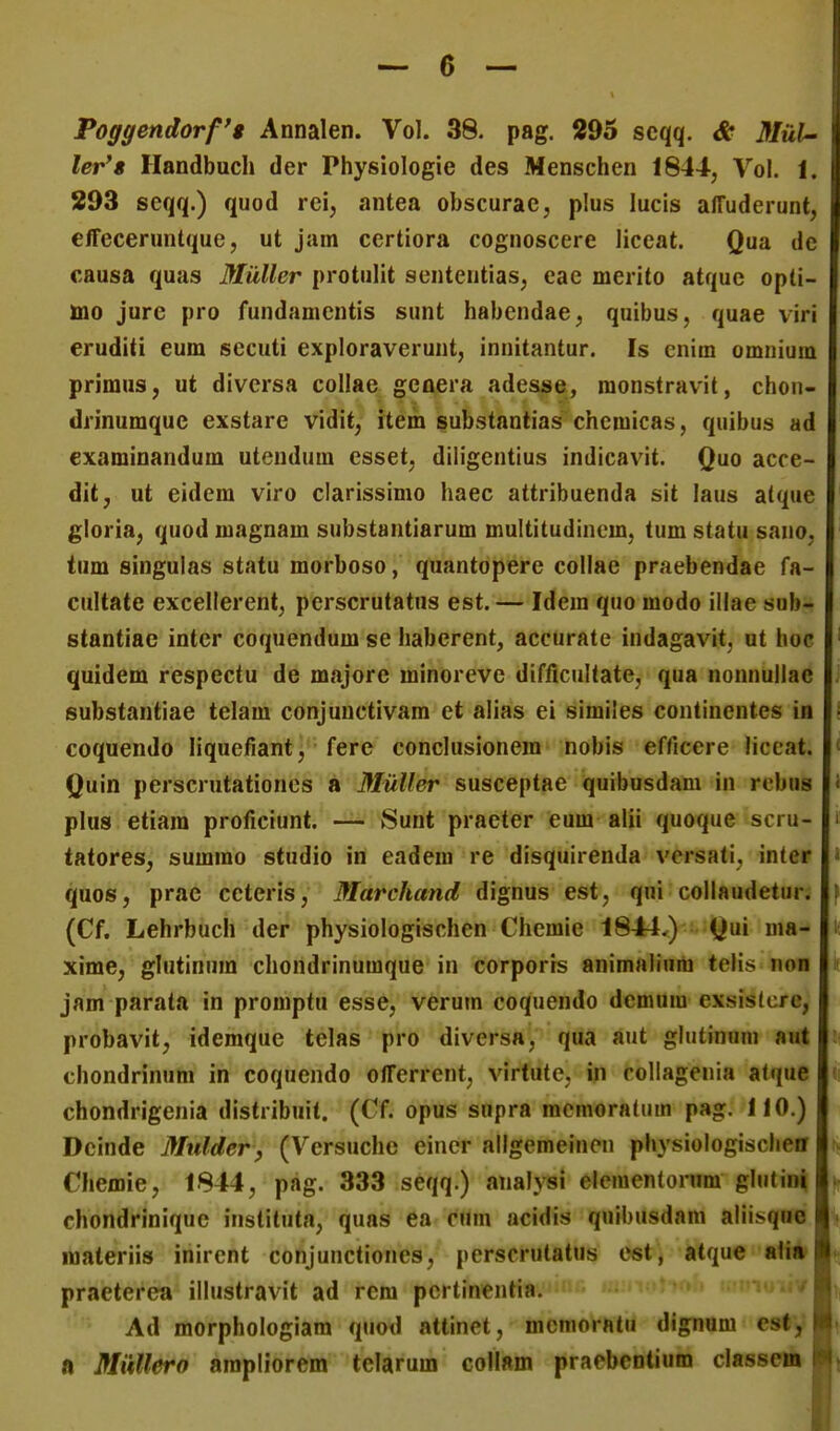 Poggendorfg Annalen. Vol. 38. pag. 295 seqq. & Mtd- ler'8 Handbucli der Physiologie des Menschen 1844, Vol. 1. 293 seqq.) quod rei, antea obscurae, plus lucis alTuderunt, effeceruntque, ut jam certiora cognoscere liceat. Qua de causa quas Muller protulit sententias, eae merito atque opti- ino jure pro fundamentis sunt habendae, quibus, quae virl eruditi eum secuti exploraverunt, innitantur. Is cnim omnium primus, ut diversa collae genera adesse, raonstravit, chon- drinumquc exstare vidit, item substantias chcmicas, quibus ad examinandum utendum esset, diligentius indicavit. Quo acce- dit, ut eidem viro clarissimo haec attribuenda sit laus atque gloria, quod magnam substantiarum multitudincm, tum statu sano, tum singulas statu morboso, quantopere collae praebendae fa- cultate excellerent, perscrutatus est.— Idem quo modo illae sub- stantiae inter coquendum se habcrent, accurate indagavit, ut hoc quidem respectu de majore minoreve difficultate, qua nonnullae substantiae telam conjunctivam et alias ei similes continentes in coquendo liquefiant, ferc conclusionem nobis efficere liccat. Quin perscrutationes a Muller susceptae quibusdam in rebus plus etiam proficiunt. — Sunt praeter eum alii quoque scru- tatores, summo studio in eadem re disquirenda versati, inter quos, prae ccteris, Marchand dignus est, qni collaudetur. (Cf. Lehrbuch der physiologischen Chemie 1844,) Qui ma- xime, glutinum chondrinumque in corporrs animaliura telis non jam parata in promptu esse, verum coquendo demum exsistcre, probavit, idemque telas pro diversa, qua aut glutinuni aut chondrinum in coquendo offerrent, virtute, in collagenia atque chondrigenia distribuit. (Cf. opus supra mcmoratum pag. 110.) Dcinde Mtdder^ (Versuchc eincr allgemeinen physiologisclieff Cliemie, 1844, pag. 333 seqq.) analysi elementorum glutini chondrinique instituta, quas ea cum acidis quibusdam aliisqne liaateriis inirent conjunctiones, perscrutatus est, atque «li» praeterea illustravit ad rem pcrtinentia. Ad morphologiam quod attinet, mcnioratu dignum cst, a MuUero ampliorem tclarum collam praebcntium classcm