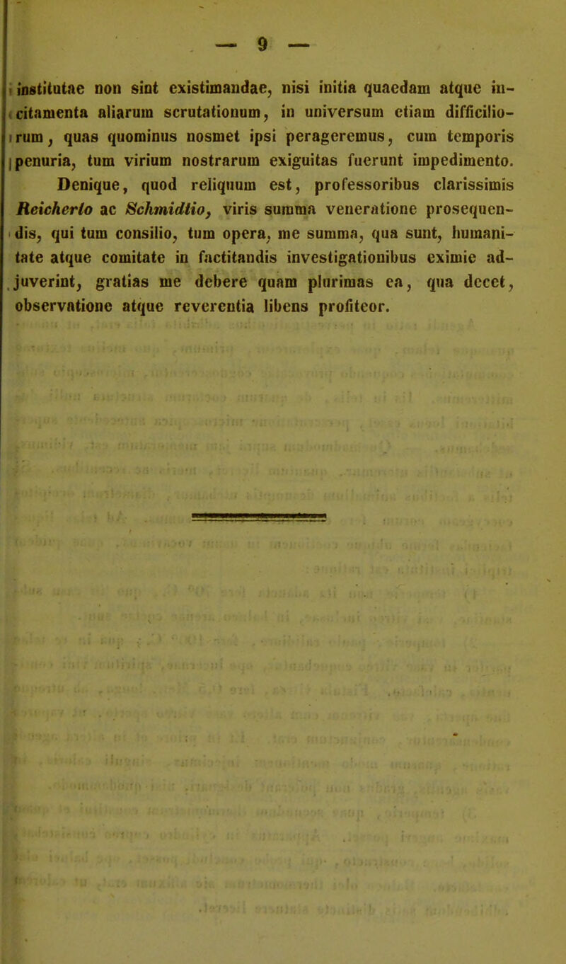 i iostltatae non siot existimaiidae, nisi initia quaedam atque iu- (citamenta aliarum scrutatiouum, in universum ctiam difficilio- irum^ quas quominus nosmet ipsi peragcremus, cum temporis ipenuria, tum virium nostrarum exiguitas fuerunt impedimento. Denique, quod reliquum est, professoribus clarissimis Reicherio ac Schmidtio, viris suraraa veneratione prosequen- dis, qui tum consilio^ tum opera^ me summa, qua sunt, Iiumani- tate atque comitate in factitandis investigatlonibus eximie ad- juverint; gratias me debere quam plurimas ea, qua decet^ observatione atque revereutia libens profiteor.