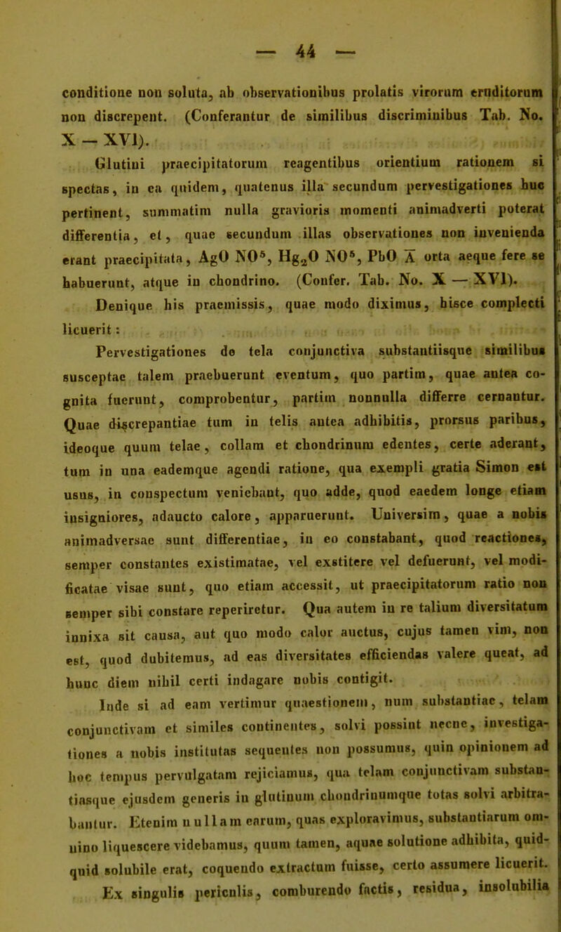 conditione non solula, ab observationibns prolatis virorum erndltorum non discrepent. (Conferantur de similibus discriminibus Tab. No. X - XVI). Glutiui praecipitatorum reagentibus orientium rationem si spectas, in ca quidem, quatcnus illa secundum pervestigationes bue pertinenl, siinimatim nulla graviuris momenti animadverti puterat differentia, et, quae «ecundum illas observationes non invenienda erant praecipitala, AgO NO*, Hg^O NO*, PbO A orta aeque fere se habuerunt, atque in chondrino. (Confcr. Tab. No. X — XVI). Denique his pracniissis, quae modo diximus, bisce complecti licuerit: ^ Pervestigationes do tela conjunctiva substautiisque similibui susceptac talem praebuerunt eventum, quo partim, quae antea co- gnita fuerunt, comprobentur, partim nonnuUa differre cernautur. Quae di^crepantiae tum in telis antea adbibitis, prorsus paribus, ideoque quum telae, coUam et chondrinum edentes, certe aderant, tum in una eademque agendi ratione, qua exempli gratia Simon est usns, in conspectum veniebant, quo adde, quod eaedem longe etiam iusigniores, adaucto calore, apparuerunt. Universim, quae a nobis animadversae sunt differentiae, in eo constabant, quod reactione*, semper constantes existimatae, vel exstitere vel defuerunt, vel modi- ficatae visae sunt, quo etiam accessit, ut praecipitatorum ratio non semper sibi constare reperirctur. Qua autem iu re talium diversitatum innixa sit causa, aut quo modo calor auctus, cujus tamen vim, non esf, quod dubitemus, ad eas diversitates efficiendas valere queat, ad hunc diem nihil certi indagare nobis contigit. ' liide si ad eam vertimur quaestioneni, num substantiac, telam conjunctivam et similes continentes, solvi possint necnc, investiga- liones a nobis instilutas sequeules non possumus, quin opinionem ad hoc tcmpus pervulgatam rejiciamus, qua telam conjunctiv.im substan- tiasque ejusdem generis in glutinum chondriuumque totas solvi arbitra- bantur. Etenim n uUam cnrum, quas exploravimus, substantiarum om- uino liquescere videbamus, quum tamen, aqune solutione adhibita, quid- quid solubile erat, coqueudo extractum fuisse, certo assumere licuerit. Ex singulis pericnlis, comburendo fnctis, residua, insolubilia