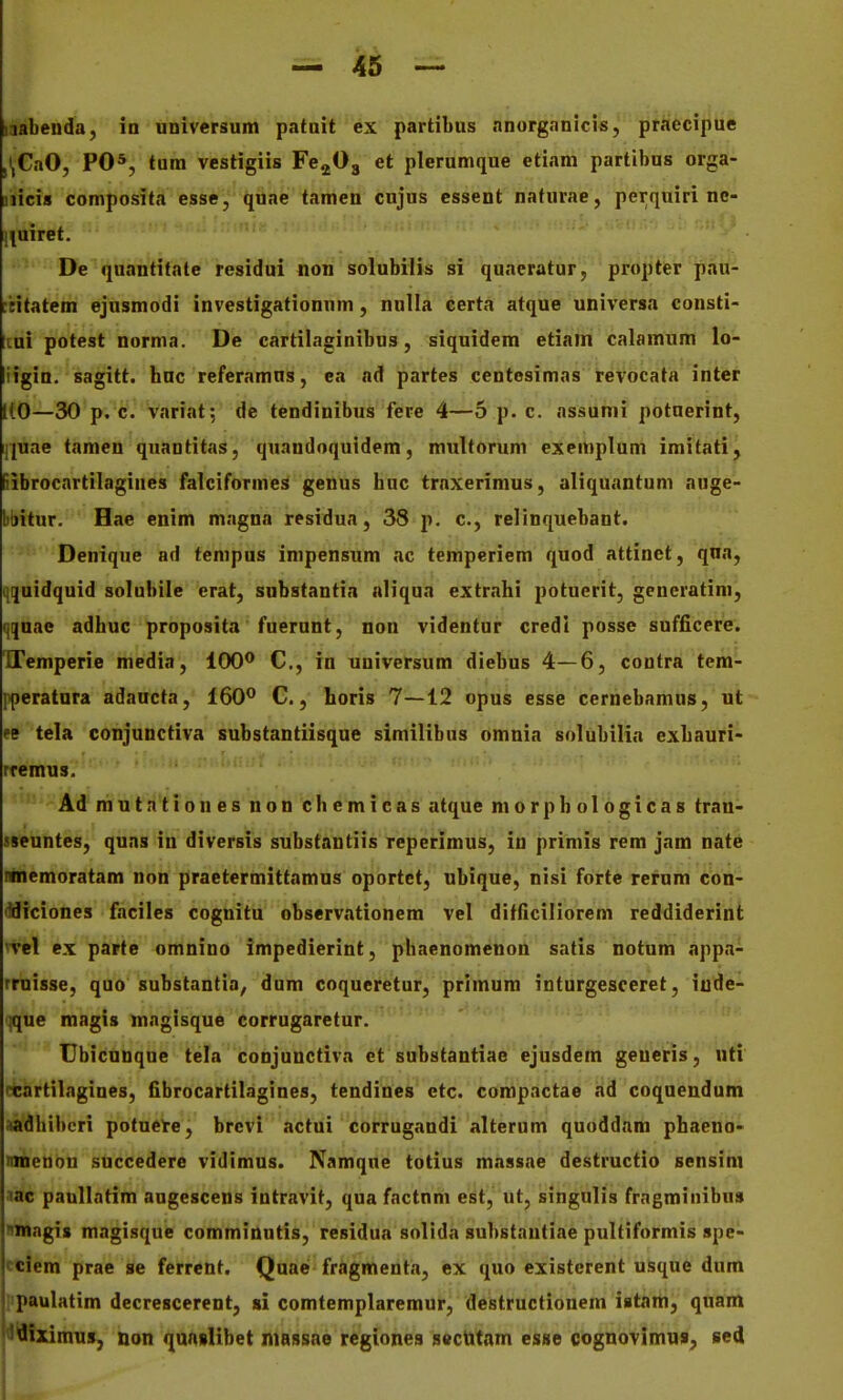 laabenda, ia universum patuit ex pardbus anorganicis, praecipue ,\CaO, PO*, tura vestigiis Fe^Og et plerumque etiam partibus orga- jiicia composita esse, quae tamen cujus cssent nafurae, perquiri nc- l^uiret. De quantifate residui non solubilis si quaeratur, propter pau- tcitatem ejusmodi investigationnm, nulla certa atque universa consti- Itui potest norma. De cartilaginibus, siquidem etiain calamum lo- iigiu. sagitt. hnc referamus, ea ad partes centosimas tevocata inter 1(0—30 p. c. varrat; de tendinibus fere 4—5 p. c. assunii potnerint, iiuae tameu quantitas, quandoquidem, multorum exemplum imitati, fiibrocartilagines falciformes genus huc trnxerimus, aliquantum auge- bbitur. Hae enim magna residua, 38 p. c, relinquebant. Denique ad tempus impensum ac temperiem quod attinct, qna, >|!}uidquid solubile erat, substantin nliqua extrahi potucrit, generatini, qjuae adhuc proposita fuerunt, non videntur credl posse sufficere. ITemperie media, 100® C, in universum diebus 4—6, contra tem- pperatura adaucta, 160** C., horis 7—12 opus esse cernebamus, ut cB tela conjunctiva substantiisque similibus omnia solubilin exhauri- rremus. Ad mutntiones non chemicas atque morphologicas tran- sseuntes, quas in diversis substantiis reperimus, in primis rem jam nate ninemoratam non praetermittamus oportet, ubique, nisi fortc rerum con- •^diciones faciles cognitu observationem vel difficiliorem reddiderint 'vel ex parte omnino impedierint, phaenomenon satis notum appa- rruisse, quo substantia, dum coqueretur, primum inturgesceret, iude- '^ue magis magisque corrugaretur. Ubicunque tela conjunctiva et substantiae ejusdem geueris, uti rcartilngines, fibrocartilagines, tendines etc. compnctae ad coquendum .ladhiberi potuete, brevi actui corrugaudi alterum quoddnm phaeno- nmenou succedere vidimus. Namqne totius massae destructio sensim lac paollntim augescens intravif, qua factnm est, ut, singulis frngminibus nmagis magisque comminutis, residua solidn substautiae pulfiformis spe- cciem prae se ferrent. QuaeJ fragmenta, ex quo existerent usque dum paulatim decrescerent, sl comtemplaremur, destructionem istam, quam I^Jfliximus, non qunslibet niassae regiones sectttam esse cognovimu», sed