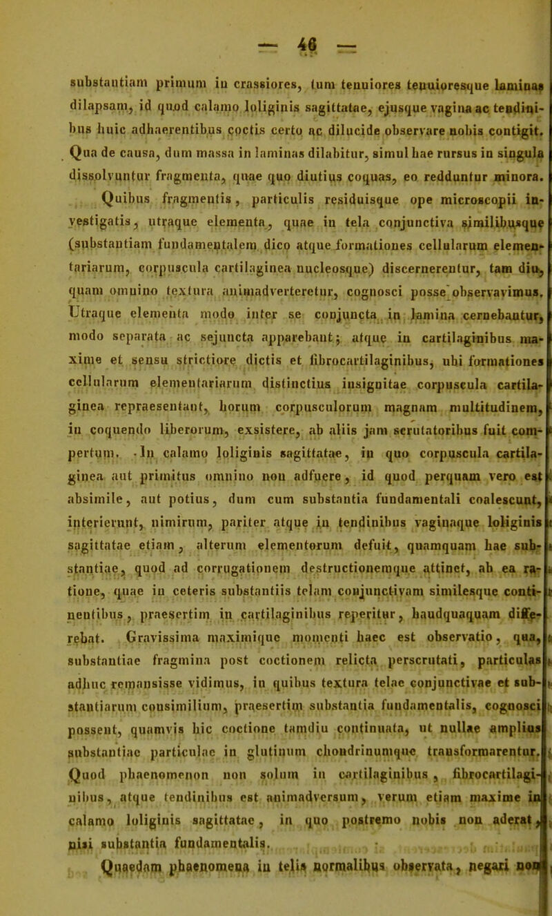 substautiam primum iu crassiores, tum tenuiores teuuioresque lamioaf dilapsam, id qu/)d CJilamo Joliginis sagittatae, ejusque vagina ac teodini- bns huic adhaerentibus Qpctis certo ac dilucide observare aobis contigit. Qua de causa, dum massa in laminas dilabitur, simul hae rursus in singula dissolvuntur friigmeuta, quae quo diutius coquas, ea redduntur minora. Quibus fragmentis, particulis residuisque ope microscopii in- ywtigatis, utyaque elementa, quae in lela cqnjunctiva wmilibusque (substautiam fundameptalem dico atque iormatioues cellularum elemen- tariarum, corpuscula cartilaginea nucleosque) discernereulur, tam dia, quam omuiuo fextura aulHiadvertcretur, cognosci posse observavimus. Utraque elemeuta mode intpr se coujuncta. in Jiaiiiina cernebautur, modo separata ac sejuncta apparebaut; afque iu cartilagiiiibus ma- xinie et ^ensu strictiore dictis et fibrocartilaginibus, ubi formntiones ccllulnrum elemeufariarum clistinctius insignitae corpuscula cartiU' ginea rcpraesenfant, horiim corpusculoruni magnam multitudinem, in coquendo liberorum, exsistere, ab aliis jam scrutatoribus fuit com^ pertqm. •In calamo Jpliginis sagittatite, ip quo corpuscula cartila- ginea aut primitus omnino nou adfuere, id quod perquam vero es| absimile, aut potius, dum cum substnntia fundamentali coalescunt, < interierunt, nimirnm, pariter atque iu tendinibus vagiunque loJiginis sagittatae etiam, alterum clementorum defuit, quamquam hae sub^ sjja.ntiaej, quod ad corrugatiouem destructionemqu.e «ttinct, ab ea rA? ii tipne, q;Uae iu ceteris substantiis telam coujunctivam similesque conti- s nentibus, prnescrtim in cartilaginibus reperitur, haudquaquam diffe- rebat. Gravissima maximiquc niomcnti haec est observatio, q«a, t substautiae fragmina post coctionem relicta perscrutati, particula* d adhuc rcmansisse vidimus, in quibus textura telnc conjunctivae et sab- |. stautiarum cpusimilium, pr.^^esertin:! substnntia fuudamentalis, cognosci it possent, quamvjs hic coctione tamdiu continuata) at nulUe amplios snbstautiac particulac in glutinum choudrinumquc trausformarentur. ^ Quod phaenomcnon non solum in cartilaginibus , fibrocnrtilagi- ,1 uibus, atque tendinibus est auimadversum, verum etiam maxime ija |, calamo loligiuis sagittatac, in quo postremo nobis non aderat J| nisi Bubstantia fundamentalia. Ii Quaedam pbaenomeaa iu teli» normaUI)t)s obserrata, negaii