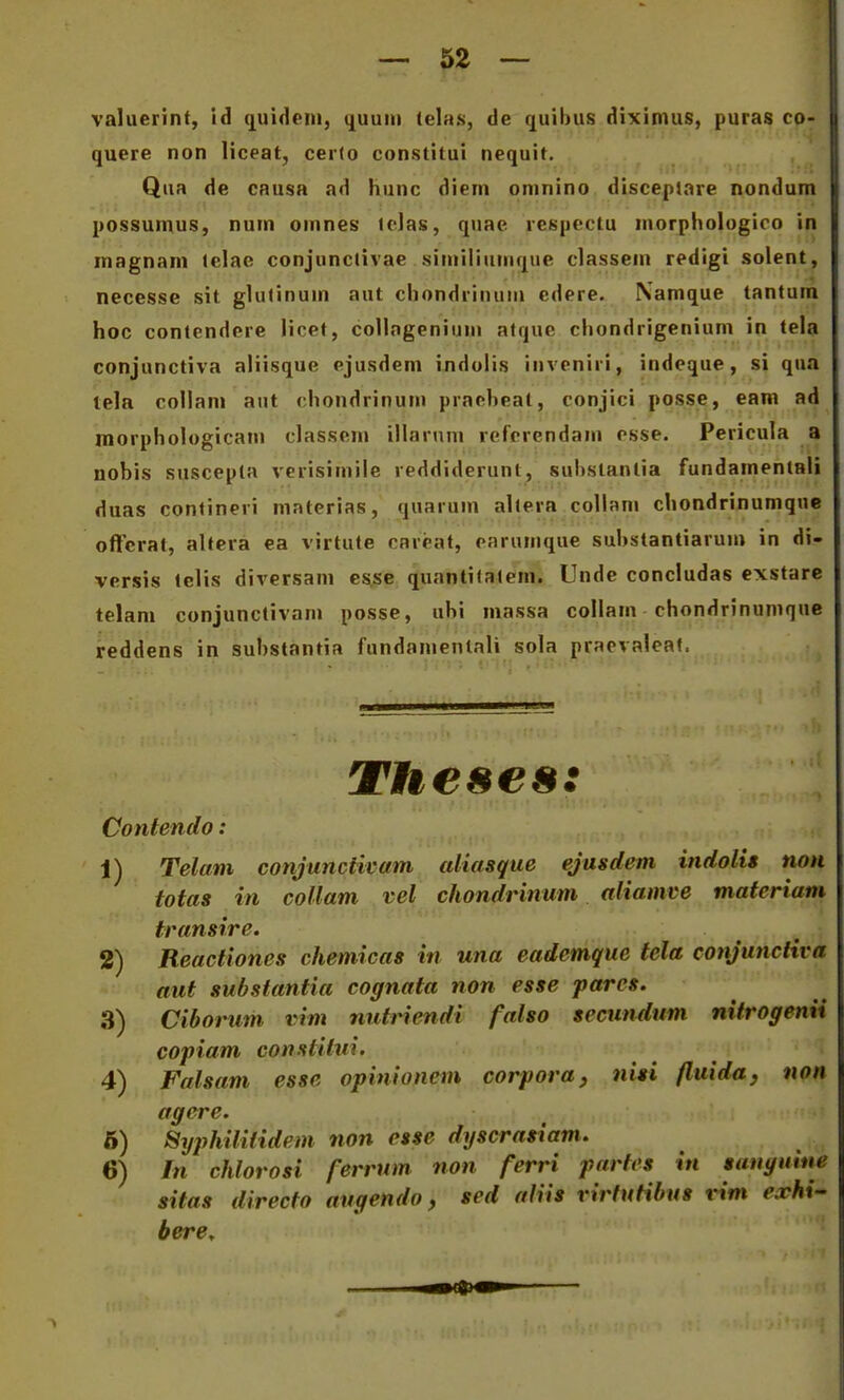 valuerint, id (juidcin, quuni (elajs, de quibus diximus, puras co- quere non liceat, certo constitui nequit. Qua de CRusa ad hunc diern oninino discepiare nondum possumus, nuin omnes lclas, quae rcspcctu morphologico in inagnani telae conjunctivae similiiinique classem redigi solent, necesse sit glutinuin aut chondrinum edere. Namque tantum hoc contendcre licet, coUngenium atque chondrigenium in tela conjunctiva aliisque ejusdem indolis iiiveniri, indeque, si qua tela collam aut chondrinum praebeat, conjici posse, eam ad morphologicani classem illarum refcrendam esse. Pericula a nobis suscepta verisiinile reddiderunt, subslantia fundamenlali duas contineri materias, quarum altera collani chondrinumquc offcrat, altera ea virtute cnreat, earumque substantiarum in di- versis tclis diversam esse quantilaiem. Unde concludas exstarc telam conjunctivam posse, ubi massa collam chondrinumque reddens in substantia fundamentali sola praevaleat. Theses: Contendo: 1) Telam conjuncticam aliasque ejusdem indolis non totas in collam vel chondrinum aliamve materiam transire. 2) Reactiones chemicas in una eademque tela conjunctiva aut subsiantia cognata non esse parcs. 3) Ciborum i?t»i nutriendi falso secundum nitrogemi copiam constilui. 4) Falsam esse opinionem corpora, nisi fluiday non agere. 6) Syphilitidem non esse dyscrasiam. 6) In chlorosi ferrum non ferri partes in sanguine sitas directo augendo, sed aliis rirfutibus rim erhi' bere.