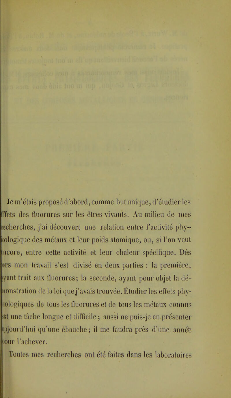 Je m'étais proposé d'abord, comme but unique, d'étudier les Tels des fluorures sur les êtres vivants. Au milieu de mes ^cherches, j'ai découvert une relation entre l'activité phy- oologique des métaux et leur poids atomique, ou, si l'on veut ncore, entre cette activité et leur chaleur spécifique. Dès >:rs mon travail s'est divisé en deux parties : la première, |ffant trait aux fluorures; la seconde, ayant pour objet la dé- monstration de la loi que j'avais trouvée. Étudier les effets phy- ologiques de tous los fluorures et de tous les métaux connus >St une tache longue et difficile ; aussi ne puis-jc en présenter ujourd'hui qu'une ébauche; il me faudra près d'une annét; >our l'achever. Toutes mes recherches ont été faites dans les laboratoires