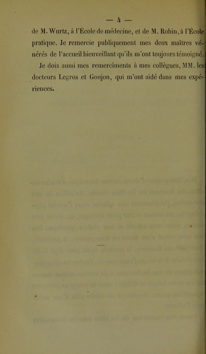 de M. Wurtz, à l'École de médecine, et de M. Robin, à l'Écoi pratique. Je remercie publiquement mes deux maîtres vé- nérés de l'accueil bienveillant qu'ils m'ont toujours témoigné. Je dois aussi mes remercîments à mes collègues, MM. les docteurs Legros et Goujon, qui m'ont aidé dans mes expé- riences.