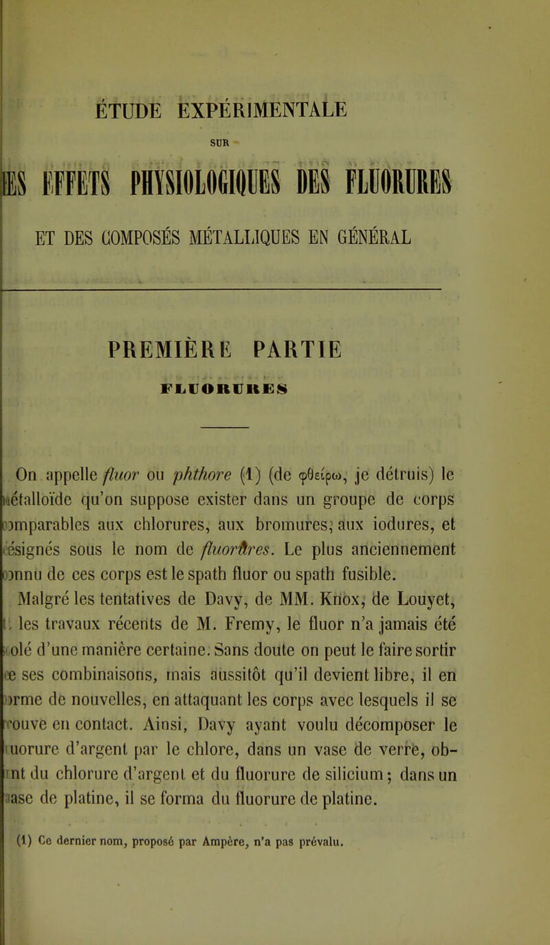 SUR BS EFFETS PHYSIOLOGIQUES DES FLUORURES ET DES COMPOSÉS MÉTALLIQUES EN GÉNÉRAL PREMIÈRE PARTIE FLUORURES On appelle fluor ou phthore (1) (de 96eipw, je détruis) le métalloïde qu'on suppose exister dans un groupe de corps comparables aux chlorures, aux bromures, aux iodures, et résignés sous le nom de fluorûres. Le plus anciennement o}nnu de ces corps est le spath fluor ou spath fusible. Malgré les tentatives de Davy, de MM. Knox, de Louyet, U les travaux récents de M. Fremy, le fluor n'a jamais été icolé d'une manière certaine. Sans doute on peut le faire sortir ce ses combinaisons, mais aussitôt qu'il devient libre, il en »rme de nouvelles, en attaquant les corps avec lesquels il se touvc en contact. Ainsi, Davy ayant voulu décomposer le luorure d'argent par le chlore, dans un vase de verre, ob- mt du chlorure d'argent et du fluorure de silicium ; dans un iase de platine, il se forma du fluorure de platine. (1) Ce dernier nom, proposé par Ampère, n'a pas prévalu.