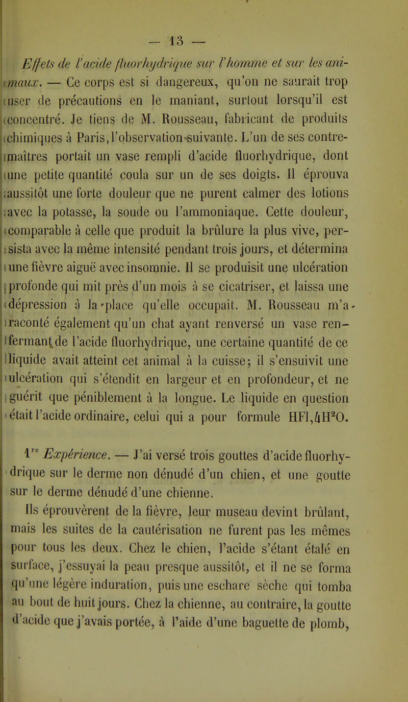 Effets de l'aride fluorhydrique sur l'homme et sur les ani- jnaux. — Ce corps est si dangereux, qu'on ne saurait trop user de précautions en le maniant, surtout lorsqu'il est concentré. Je tiens de M. Rousseau, fabricant de produits chimiques à Paris, l'observation suivante. L'un de ses contre- i maîtres portait un vase rempli d'acide fluorhydrique, dont mne petite quantité coula sur un de ses doigts. Il éprouva ^aussitôt une forte douleur que ne purent calmer des lotions ;avec la potasse, la soude ou l'ammoniaque. Cette douleur, comparable à celle que produit la brûlure la plus vive, per- sista avec la même intensité pendant trois jours, et détermina i une fièvre aiguë avec insomnie. Il se produisit une ulcération iprofonde qui mit près d'un mois à se cicatriser, et laissa une dépression à la'place qu'elle occupait. M. Rousseau m'a- iraconté également qu'un chat ayant renversé un vase ren- Ifermante l'acide fluorhydrique, une certaine quantité de ce Iliquide avait atteint cet animal à la cuisse; il s'ensuivit une i ulcération qui s'étendit en largeur et en profondeur, et ne I guérit que péniblement à la longue. Le liquide en question • était l'acide ordinaire, celui quia pour formule HF1,4H20. lrc Expérience. — J'ai versé trois gouttes d'acide fluorhy- drique sur le derme non dénudé d'un chien, et une goutte sur le derme dénudé d'une chienne. Ils éprouvèrent de la fièvre, leur museau devint brûlant, mais les suites de la cautérisation ne furent pas les mêmes pour tous les deux. Chez le chien, l'acide s'étant étalé en surface, j'essuyai la peau presque aussitôt, et il ne se forma qu'une légère induration, puis une eschare sèche qui tomba au bout de huit jours. Chez la chienne, au contraire, la goutte d'acide que j'avais portée, à l'aide d'une baguette de plomb,